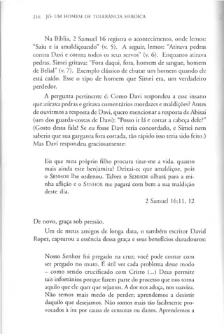 216 JÓ: UM HOMEM DE TOLERÂNCIA HERÓICA
Na Bíblia, 2 Samuel 16 registra o acontecimento, onde lemos:
“Saiu e ia amaldiçoando” (v. 5). A seguir, lemos: “Atirava pedras
contra Davi e contra todos os seus servos” (v. 6). Enquanto atirava
pedras, Simei gritava: “Fora daqui, fora, homem de sangue, homem
de Belial” (v. 7). Exemplo clássico de chutar um homem quando ele
está caído. Esse o tipo de homem que Simei era, um verdadeiro
perdedor.
A pergunta pertinente é: Como Davi respondeu a esse insano
que atirava pedras e gritava comentários mordazes e maldições? Antes
de ouvirmos a resposta de Davi, quero mencionar a resposta de Abisai
(um dos guarda-costas de Davi): “Posso ir lá e cortar a cabeça dele?”
(Gosto dessa fala! Se eu fosse Davi teria concordado, e Simei nem
saberia que sua garganta fora cortada, tão rápido isso teria sido feito.)
Mas Davi respondeu graciosamente:
Eis que meu próprio filho procura tirar-me a vida, quanto
mais ainda este benjamita? Deixai-o; que amaldiçoe, pois
o S enhor lhe ordenou. Talvez o S en h o r olhará para a mi­
nha aflição e o S en h o r me pagará com bem a sua maldição
deste dia.
2 Samuel 16:11, 12
De novo, graça sob pressão.
Um de meus amigos de longa data, o também escritor David
Roper, capturou a essência dessa graça e seus benefícios duradouros:
Nosso Senhor foi pregado na cruz; você pode contar com
ser pregado no muro. E útil ver cada problema desse modo
- como sendo crucificado com Cristo (...) Deus permite
tais infortúnios porque fazem parte do processo que nos torna
aquilo que ele quer que sejamos. A dor nos adoça, nos suaviza.
Não temos mais medo de perder; aprendemos a desistir
daquilo què desejamos. Não somos mais tão facilmente pro­
vocados à ira por causa de censuras ou danos. Aprendemos a
 