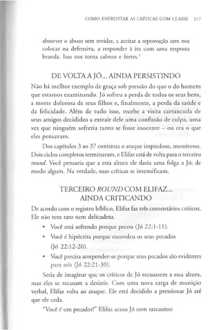 COMO ENFRENTAR AS CRÍTICAS COM CLASSE 217
absorver o abuso sem revidar, a aceitar a reprovação sem nos
colocar na defensiva, a responder à ira com uma resposta
branda. Isso nos torna calmos e fortes.5
DE VOLTA A JÓ... AINDA PERSISTINDO
Não há melhor exemplo de graça sob pressão do que o do homem
que estamos examinando. Jó sofreu a perda de todos os seus bens,
a morte dolorosa de seus filhos e, finalmente, a perda da saúde e
da felicidade. Além de tudo isso, recebe a visita carrancuda de
seus amigos decididos a extrair dele uma confissão de culpa, uma
vez que ninguém sofreria tanto se fosse inocente —ou era o que
eles pensavam.
Dos capítulos 3 ao 37 continua o ataque impiedoso, monótono.
Dois ciclos completos terminaram, e Elifaz está de volta para o terceiro
round. Você pensaria que a esta altura ele daria uma folga a Jó; de
modo algum. Na verdade, suas críticas se intensificam.
TERCEIRO ROUND COM ELIFAZ...
AINDA CRITICANDO
De acordo com o registro bíblico, Elifaz faz três comentários críticos.
Ele não tem tato nem delicadeza.
• Você está sofrendo porque pecou (Jó 22:1-11).
• Você é hipócrita porque escondeu os seus pecados
(Jó 22:12-20).
• Você precisa arrepender-se porque seus pecados são evidentes
para nós (Jó 22:21-30).
Seria de imaginar que os críticos de Jó recuassem a essa altura,
mas eles se recusam a desistir. Com uma nova carga de munição
verbal, Elifaz volta ao ataque. Ele está decidido a pressionar Jó até
que ele ceda.
“Você é um pecador!” Elifaz acusa Jó com sarcasmo:
 