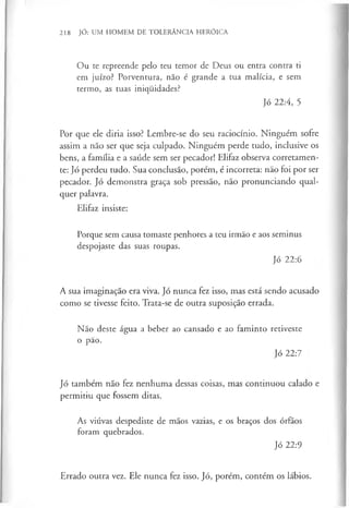 218 JÓ: UM HOMEM DE TOLERÂNCIA HERÓICA
Ou te repreende pelo teu temor de Deus ou entra contra ti
em juízo? Porventura, não é grande a tua malícia, e sem
termo, as tuas iniqiiidades?
Jó 22:4, 5
Por que ele diria isso? Lembre-se do seu raciocínio. Ninguém sofre
assim a não ser que seja culpado. Ninguém perde tudo, inclusive os
bens, a família e a saúde sem ser pecador! Elifaz observa corretamen-
te: Jó perdeu tudo. Sua conclusão, porém, é incorreta: não foi por ser
pecador. Jó demonstra graça sob pressão, não pronunciando qual­
quer palavra.
Elifaz insiste:
Porque sem causa tomaste penhores a teu irmão e aos seminus
despojaste das suas roupas.
Jó 22:6
A sua imaginação era viva. Jó nunca fez isso, mas está sendo acusado
como se tivesse feito. Trata-se de outra suposição errada.
Não deste água a beber ao cansado e ao faminto retiveste
o pão.
Jó 22:7
Jó também não fez nenhuma dessas coisas, mas continuou calado e
permitiu que fossem ditas.
As viúvas despediste de mãos vazias, e os braços dos órfãos
foram quebrados.
Jó 22:9
Errado outra vez. Ele nunca fez isso. Jó, porém, contém os lábios.
 