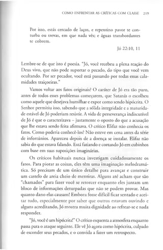 COMO ENFRENTAR AS CRÍTICAS COM CLASSE 219
Por isso, estás cercado de laços, e repentino pavor te con­
turba ou trevas, em que nada vês; e águas transbordantes
te cobrem.
Jó 22:10, 11
Lembre-se de que isto é poesia. “Jó, você recebeu a plena reação do
Deus vivo, que não pode suportar o pecado, do tipo que você vem
ocultando. Por ser pecador, você está passando por todas essas cala­
midades traiçoeiras.”
Vamos voltar aos fatos originais? O caráter de Jó era tão puro,
antes de todos esses problemas começarem, que Satanás o escolheu
como aquele que desejava humilhar e expor como sendo hipócrita. O
Senhor permitiu isso, sabendo que a sólida integridade e a maturida­
de estável de Jó poderiam resistir. A vida de perseverança indiscutível
de Jó é que o caracterizava —justamente o oposto do que a acusação
que lhe estava sendo feita afirmava. O crítico Elifaz não conhecia os
fatos. Como poderia conhecê-los? Não esteve em cena antes da série
de infortúnios. Apareceu depois de a doença se instalar. Elifaz não
sabia do que estava falando. Está fatiando e cortando Jó em cubinhos
com base em suas suposições imaginárias.
Os críticos habituais nunca investigam cuidadosamente os
fatos. Para piorar as coisas, eles têm uma imaginação melodramá­
tica. Só precisam de um único detalhe para avançar e construir
um castelo de areia cheio de mentiras. Alguns até acham que são
“chamados” para fazer você se retorcer enquanto eles juntam um
bloco de informações deturpadas que não se podem provar. Mas
quanto dano elas causam! Embora fosse difícil ficar sentado e acei­
tar tudo, especialmente por saber que outros estavam ouvindo e
alguns acreditando, Jó mostra muita dignidade ao refrear-se e nada
responder.
“Jó, você é um hipócrita!” O crítico esquenta a atmosfera enquanto
passa para o ataque seguinte. Ele vê Jó agora como hipócrita, culpado
de esconder seus pecados, e o convida a fazer um retrospecto.
 