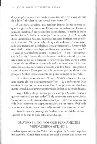 28 JÓ: UM HOMEM DE TOLERÂNCIA HERÓICA
desça ao pó, como o resto dos humanos tem de viver, e verá do que
ele é feito. Vai voltar-se contra você num instante!”
É um plano astucioso, mas também injusto. Jó não merece se­
quer a sugestão de maus tratos. Ele certamente andou com Deus em
seus anos adultos. É agora o melhor dos melhores, “o maior de todos
os do Oriente”. Além de tudo, Jó é um servo de Deus. Mas nada
disso impressiona Satanás. Suspeitas malignas instigam sua conspi­
ração insidiosa: “Se quiser saber do que ele realmente é feito, retire
todo esse tratamento privilegiado e essa proteçao total. Remova dele
o verniz do conforto e verá que imediatamente se voltará contra você.”
“E verás se não blasfema contra ti na tua face” (Jó 1:11), eis a predi­
ção de Satanás. “Em vez de tratá-lo como um filho mimado, por que
não o trata como aos demais na terra? Deixe que saiba como é sofrer
a morte de um filho ou a perda de todos os seus bens. Deixe que
tudo isso o atinja fortemente e verá do que Jó é feito.” Seu ponto é
claro: Jó adora a Deus por causa do proveito que tira disso e não
porque o Senhor esteja realmente em primeiro lugar na sua vida.
Deus já ouvira o suficiente: “Disse o S en h o r a Satanás: Eis que
tudo quanto ele tem está em teu poder” (Jó 1:12, o grifo é meu). Não
continue lendo por um momento. Esse é um pensamento absoluta­
mente terrível. Leia outra vez as palavras do Senhor, só que mais devagar.
Veja o bilhete de permissão que ele entrega a Satanás: “Tudo o
que ele tem está em teu poder.” E ele acrescenta uma advertência:
“Somente contra ele não estendas a mão” (Jó 1:12). “Não toque na sua
vida. Nao toque em seu corpo, em sua alma ou sua mente. Você pode
remover seus bens e atacar sua família, mas deixe o homem em paz.”
Satanás saiu da presença do Senhor com um risinho sinistro.
Lembre-se de que Jó nada sabia desse diálogo.
QUATRO PRINCÍPIOS QUE PERMANECEM
VERDADEIROS ATÉ HOJE
Isso basta para uma sessão. Voltaremos ao plano de Satanás no próxi­
mo capítulo. Vamos fazer uma pausa aqui e pensar um pouco em
 
