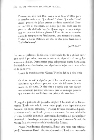 220 JÓ: UM HOMEM DE TOLERÂNCIA HERÓICA
Porventura, não está Deus nas alturas do céu? Olha para
as estrelas mais altas. Que altura! E dizes: Que sabe Deus?
Acaso, poderá ele julgar através de densa escuridão? Gros­
sas nuvens o encobrem, de modo que não pode ver; ele
passeia pela abóbada do céu. Queres seguir a rota antiga,
que os homens iníquos pisaram? Estes foram arrebatados
antes do tempo; o seu fundamento, uma torrente o arrasta.
Diziam a Deus: Retira-te de nós. E: Que pode fazer-nos o
Todo-Poderoso?
Jó 22:12-17
Em nossas palavras, Elifaz está reprovando Jó. Já é difícil ouvir
que você é pecador, mas ser acusado de hipocrisia é um golpe
ainda mais baixo. Demonstrar graça sob pressão numa hora assim
é especialmente desafiador para alguém como Jó, que era a antíte­
se do hipócrita.
Gosto da maneira como Warren Wiersbe define a hipocrisia:
O hipócrita não é alguém que falha em alcançar os alvos
espirituais que deseja, porque todos nós falhamos de um
modo ou de outro. O hipócrita é a pessoa que nem sequer
tenta alcançar quaisquer objetivos, mas faz com que pensem
que tentou. Sua confissão e sua prática não condizem.6
O pregador puritano do passado, Stephen Charnock, disse franca­
mente: “E triste ser cristão num jantar, pagão num supermercado e
demónio em nossos armários.” 7 Não há dúvida a respeito, a hipocri­
sia é uma terrível realidade. Jesus a abominava. Em seu ministério
terreno, ele expôs com mais veemência a hipocrisia do que qualquer
outro vício. Uma das principais razões para ter feito o seu Sermão do
Monte foi a desavergonhada hipocrisia dos fariseus.
Nosso Deus despreza a hipocrisia. É mais uma razão para enfatizar
que Jó, “o servo de Deus”, não era culpado dela. Ele não está ocultando
 