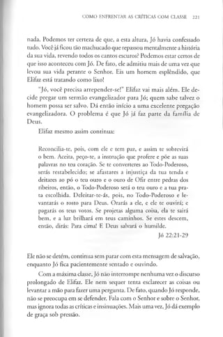 COMO ENFRENTAR AS CRÍTICAS COM CLASSE 221
nada. Podemos ter certeza de que, a esta altura, Jó havia confessado
tudo. Você jáficou tão machucado que repassou mentalmente a história
da sua vida, revendo todos os cantos escuros? Podemos estar certos de
que isso aconteceu com Jó. De fato, ele admitiu mais de uma vez que
levou sua vida perante o Senhor. Eis um homem esplêndido, que
Elifaz está tratando como lixo!
“Jó, você precisa arrepender-se!” Elifaz vai mais além. Ele de­
cide pregar um sermão evangelizador para Jó; quem sabe talvez o
homem possa ser salvo. Dá então início a uma excelente pregação
evangelizadora. O problema é que Jó já faz parte da família de
Deus.
Elifaz mesmo assim continua;
Reconcilia-te, pois, com ele e tem paz, e assim te sobrevirá
o bem. Aceita, peço-te, a instrução que profere e põe as suas
palavras no teu coração. Se te converteres ao Todo-Poderoso,
serás restabelecido; se afastares a injustiça da tua tenda e
deitares ao pó o teu ouro e o ouro de Ofir entre pedras dos
ribeiros, então, o Todo-Poderoso será o teu ouro e a tua pra­
ta escolhida. Deleitar-te-ás, pois, no Todo-Poderoso e le­
vantarás o rosto para Deus. Orarás a ele, e ele te ouvirá; e
pagarás os teus votos. Se projetas alguma coisa, ela te sairá
bem, e a luz brilhará em teus caminhos. Se estes descem,
então, dirás: Para cima! E Deus salvará o humilde.
Jó 22:21-29
Ele não se detém, continua sem parar com esta mensagem de salvação,
enquanto Jó fica pacientemente sentado e ouvindo.
Com a máxima classe, Jó não interrompe nenhuma vez o discurso
prolongado de Elifaz. Ele nem sequer tenta esclarecer as coisas ou
levantar a mão para fazer uma pergunta. De fato, quando Jó responde,
não se preocupa em se defender. Fala com o Senhor e sobre o Senhor,
mas ignora todas as críticas e insinuações. Mais uma vez, Jó dá exemplo
de graça sob pressão.
 