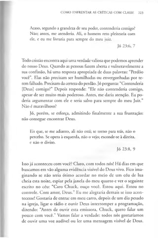 COMO ENFRENTAR AS CRÍTICAS COM CLASSE 223
Acaso, segundo a grandeza de seu poder, contenderia comigo?
Não; antes, me atenderia. Ali, o homem reto pleitearia com
ele, e eu me livraria para sempre do meu juiz.
Jó 23:6, 7
Todo cristão encontra aqui uma verdade valiosa que podemos aprender
do nosso Deus. Quando as pessoas fazem aberta e vulneravelmente a
sua confissão, há uma resposta apropriada de duas palavras: “Perdôo
você”. Elas não precisam ser humilhadas ou envergonhadas por te­
rem falhado. Precisam da certeza do perdão. Jó pergunta: “Contenderia
[Deus] comigo?” Depois responde: “Ele não contenderia comigo,
apesar de ser muito mais poderoso. Antes, me daria atenção. Eu po­
deria argumentar com ele e seria salvo para sempre do meu Juiz.”
Não é maravilhoso?
Jó, porém, se esforça, admitindo finalmente a sua frustração:
não consegue encontrar Deus.
Eis que, se me adianto, ali não está; se torno para trás, não o
percebo. Se opera à esquerda, não o vejo; esconde-se à direita,
e não o diviso.
Jó 23:8, 9
Isso já aconteceu com você? Claro, com todos nós! Há dias em que
buscamos em vão alguma evidência visível do Deus vivo. Fico ima­
ginando se não seria ótimo acordar no meio de um céu de lua
cheia esta noite, espiar pela janela do meu quarto e ver o seguinte
escrito no céu: “Caro Chuck, ouço você. Estou aqui. Estou no
controle. Com amor, Deus.” Eu me alegraria demais se isso acon­
tecesse! Gostaria de entrar em meu carro, depois de um dia pesado
na igreja, ligar o rádio e ouvir Deus interromper a programação,
dizendo: “Antes de ouvir esta emissora, Chuck, quero falar um
pouco com você.” Vamos falar a verdade: todos nós gostaríamos
de ouvir uma voz audível ou ler uma mensagem visível de Deus.
 