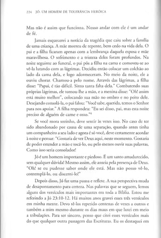 224 JÓ: UM HOMEM DE TOLERÂNCIA HERÓICA
Mas não é assim que funciona. Nosso andar com ele é um andar
de fé.
Jamais esquecerei a notícia da tragédia que caiu sobre a família
de uma criança. A mãe morreu de repente, bem cedo na vida dela. O
pai e a filha ficaram apenas com a lembrança daquela esposa e mãe
maravilhosa. O sofrimento e a tristeza deles foram profundos. Na
noite seguinte ao funeral, o pai pôs a filha na cama e comoveu-se ao
vê-la lutando com as lágrimas. Decidiu então colocar um colchão ao
lado da cama dela, e logo adormeceram. No meio da noite, ele a
ouviu chorar. Chamou-a pelo nome. Através das lágrimas, a filha
disse: “Papai, é tão difícil. Sinto tanta falta dela.” Combatendo suas
próprias lágrimas, ele tomou-lhe a mão, e a menina disse: “Oh! assim
está muito melhor”, colocando sua mão no ombro e no peito dele.
Desejando consolá-la, o pai falou: “Você sabe, querida, temos o Senhor
para nos apoiar.” A filha respondeu: “Eu sei disso, pai, mas esta noite
preciso de alguém de carne e osso.”8
Se você mora sozinho, deve sentir às vezes isso. No caso de ter
sido abandonado por causa de uma separação, quando antes tinha
um companheiro a seu lado e agora é só você, deve certamente acordar
à noite e pensar: “Gostaria de ver Deus aqui, neste momento. Gostaria
de poder estender a mão e tocá-lo, ou pelo menos ouvir suas palavras.
Como isso seria consolador!
Jó é um homem importante e piedoso. É um santo amadurecido,
sem qualquer dúvida! Mesmo assim, elé anseia pela presença de Deus.
“Oh! se eu pudesse saber onde ele está. Mas não posso vê-lo,
contemplá-lo, ou discerni-lo!”
Depois disso, Jó faz uma pausa e reflete. A sua perspectiva muda
de desapontamento para certeza. Nas palavras que se seguem, lemos
alguns dos versículos mais importantes em toda a Bíblia. Estou me
referindo a Jó 23:10-12. Há muitos anos gravei esses três versículos
em minha mente. Devo tê-los repetido centenas de vezes a outros e
também a mim mesmo durante os dias maus em que lutei em meio
a tribulações. Para ser sincero, penso que citei esses versículos mais
do que qualquer outra passagem das Escrituras. Eu os destaquei em
 
