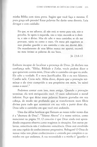 COMO ENFRENTAR AS CRÍTICAS COM CLASSE 225
minha Bíblia com tinta preta. Sugiro que você faça o mesmo. É
pura graça sob pressão! Essas palavras lhe darão uma diretriz. Leia
devagar e com cuidado:
Eis que, se me adianto, ali não está; se torno para trás, não o
percebo. Se opera à esquerda, não o vejo; esconde-se à direi­
ta, e não o diviso. Mas ele sabe o meu caminho; se ele me
provasse, sairia eu como o ouro. Os meus pés seguiram as
suas pisadas; guardei o seu caminho e não me desviei dele.
Do mandamento de seus lábios nunca me apartei, escondi
no meu íntimo as palavras da sua boca.
Jó 23:8-12
Embora incapaz de localizar a presença de Deus, Jó declara sua
confiança nele. “Elifaz, Bildade e Zofar, vocês podem dizer o
que quiserem contra mim, Deus sabe o caminho em que eu ando.
Ele sabe a verdade. E o meu Justificador. Ele e eu nos falamos.
Confio nele. Creio nele. Além disso, depois que a provação ter­
minar e ele tiver cumprido o seu propósito em mim, eu sairei
como o ouro’.”
Podemos contar com isso, meu amigo. Quando a provação
terminar, ela terá enriquecido você. O ouro substituirá o metal
inferior. Peço que deixe essas palavras ficarem gravadas em sua
cabeça, de modo tão profundo que se transformem num filtro
divino para tudo que acontecer em sua vida a partir deste dia.
Deus sabe o caminho em que você está andando.
Uma das ideias heréticas que flutuam ao nosso redor nestes dias
é a “abertura de Deus”. “Teísmo Aberto” é o nome teórico, como
mencionei na página 59. O conceito é que Deus ainda está apren­
dendo enquanto observa como reagimos às situações. Em outras pa­
lavras, onisciência não é realmente onisciência. Deus está envolvido
em uma espécie de conhecimento progressivo. Bobagem! O Deus de
nossas vidas tem pleno conhecimento e controla por completo o ca­
minho em que andamos. A sua necessidade e a minha é “guardar o
 