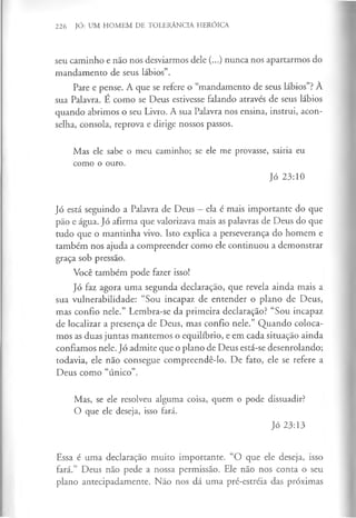 226 JÓ: UM HOMEM DE TOLERÂNCIA HERÓICA
seu caminho e não nos desviarmos dele (...) nunca nos apartarmos do
mandamento de seus lábios”.
Pare e pense. A que se refere o “mandamento de seus lábios”?À
sua Palavra. É como se Deus estivesse falando através de seus lábios
quando abrimos o seu Livro. A sua Palavra nos ensina, instrui, acon­
selha, consola, reprova e dirige nossos passos.
Mas ele sabe o meu caminho; se ele me provasse, sairia eu
como o ouro.
Jó 23:10
Jó está seguindo a Palavra de Deus - ela é mais importante do que
pão e água. Jó afirma que valorizava mais as palavras de Deus do que
tudo que o mantinha vivo. Isto explica a perseverança do homem e
também nos ajuda a compreender como ele continuou a demonstrar
graça sob pressão.
Você também pode fazer isso!
Jó faz agora uma segunda declaração, que revela ainda mais a
sua vulnerabilidade: “Sou incapaz de entender o plano de Deus,
mas confio nele.” Lembra-se da primeira declaração? “Sou incapaz
de localizar a presença de Deus, mas confio nele.” Quando coloca­
mos as duas juntas mantemos o equilíbrio, e em cada situação ainda
confiamos nele. Jó admite que o plano de Deus está-se desenrolando;
todavia, ele não consegue compreendê-lo. De fato, ele se refere a
Deus como “único”.
Mas, se ele resolveu alguma coisa, quem o pode dissuadir?
O que ele deseja, isso fará.
Jó 23:13
Essa é uma declaração muito importante. “O que ele deseja, isso
fará.” Deus não pede a nossa permissão. Ele não nos conta o seu
plano antecipadamente. Não nos dá uma pré-estréia das próximas
 