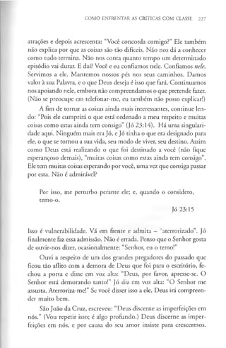 COMO ENFRENTAR AS CRÍTICAS COM CLASSE 227
atrações e depois acrescenta: “Você concorda comigo?” Ele também
não explica por que as coisas são tão difíceis. Não nos dá a conhecer
como tudo termina. Não nos conta quanto tempo um determinado
episódio vai durar. E daí? Você e eu confiamos nele. Confiamos nele.
Servimos a ele. Mantemos nossos pés nos seus caminhos. Damos
valor à sua Palavra, e o que Deus deseja é isso que fará. Continuamos
nos apoiando nele, embora não compreendamos o que pretende fazer.
(Não se preocupe em telefonar-me, eu também não posso explicar!)
A fim de tornar as coisas ainda mais interessantes, continue len­
do: “Pois ele cumprirá o que está ordenado a meu respeito e muitas
coisas como estas ainda tem consigo” (Jó 23:14). Há uma singulari­
dade aqui. Ninguém mais era Jó, e Jó tinha o que era designado para
ele, o que se tornou a sua vida, seu modo de viver, seu destino. Assim
como Deus está realizando o que foi destinado a você (não fique
esperançoso demais), “muitas coisas como estas ainda tem consigo”.
Ele tem muitas coisas esperando por você, uma vez que consiga passar
por esta. Não é admirável?
Por isso, me perturbo perante ele; e, quando o considero,
temo-o.
Jó 23:15
Isso é vulnerabilidade. Vá em frente e admita - “aterrorizado”. Jó
finalmente faz essa admissão. Não é errada. Penso que o Senhor gosta
de ouvir-nos dizer, ocasionalmente: “Senhor, eu o temo!”
Ouvi a respeito de um dos grandes pregadores do passado que
ficou tão aflito com a demora de Deus que foi para o escritório, fe­
chou a porta e disse em voz alta: “Deus, por favor, apresse-se. O
Senhor está demorando tanto!” Jó diz em voz alta: “O Senhor me
assusta. Aterroriza-me!” Se você disser isso a ele, Deus irá compreen­
der muito bem.
São João da Cruz, escreveu: “Deus discerne as imperfeições em
nós.” (Vou repetir isso; é algo profundo.) Deus discerne as imper­
feições em nós, e por causa do seu amor insiste para crescermos.
 
