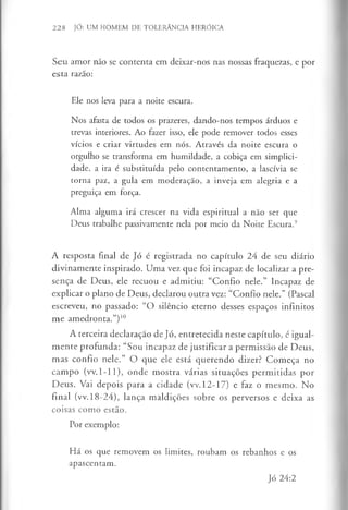 228 JÓ: UM HOMEM DE TOLERÂNCIA HERÓICA
Seu amor não se contenta em deixar-nos nas nossas fraquezas, e por
esta razão:
Ele nos leva para a noite escura.
Nos afasta de todos os prazeres, dando-nos tempos árduos e
trevas interiores. Ao fazer isso, ele pode remover todos esses
vícios e criar virtudes em nós. Através da noite escura o
orgulho se transforma em humildade, a cobiça em simplici­
dade, a ira é substituída pelo contentamento, a lascívia se
torna paz, a gula em moderação, a inveja em alegria e a
preguiça em força.
Alma alguma irá crescer na vida espiritual a não ser que
Deus trabalhe passivamente nela por meio da Noite Escura.9
A resposta final de Jó é registrada no capítulo 24 de seu diário
divinamente inspirado. Uma vez que foi incapaz de localizar a pre­
sença de Deus, ele recuou e admitiu: “Confio nele.” Incapaz de
explicar o plano de Deus, declarou outra vez: “Confio nele.” (Pascal
escreveu, no passado: “O silêncio eterno desses espaços infinitos
me amedronta.”)1
0
A terceira declaração de Jó, entretecida neste capítulo, é igual­
mente profunda: “Sou incapaz de justificar a permissão de Deus,
mas confio nele.” O que ele está querendo dizer? Começa no
campo (vv.1-11), onde mostra várias situações permitidas por
Deus. Vai depois para a cidade (vv.12-17) e faz o mesmo. No
final (vv. 18-24), lança maldições sobre os perversos e deixa as
coisas como estão.
Por exemplo:
Há os que removem os limites, roubam os rebanhos e os
apascentam.
Jó 24:2
 
