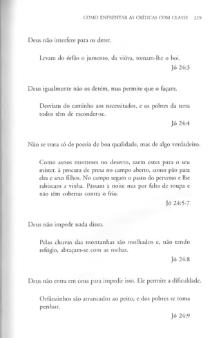 Deus não interfere para os deter.
Levam do órfão o jumento, da viúva, tomam-lhe o boi.
Jó 24:3
Deus igualmente não os detém, mas permite que o façam.
Desviam do caminho aos necessitados, e os pobres da terra
todos têm de esconder-se.
Jó 24:4
Não se trata só de poesia de boa qualidade, mas de algo verdadeiro.
Como asnos monteses no deserto, saem estes para o seu
mister, à procura de presa no campo aberto, como pão para
eles e seus filhos. No campo segam o pasto do perverso e lhe
rabiscam a vinha. Passam a noite nus por falta de roupa e
não têm cobertas contra o frio.
Jó 24:5-7
Deus não impede nada disso.
Pelas chuvas das montanhas são molhados e, não tendo
refúgio, abraçam-se com as rochas.
Jó 24:8
Deus não entra em cena para impedir isso. Ele permite a dificuldade.
Orfãozinhos são arrancados ao peito, e dos pobres se toma
penhor.
COMO ENFRENTAR AS CRÍTICAS COM CLASSE 229
Jó 24:9
 