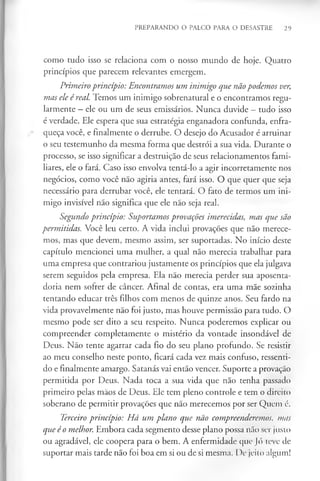 PREPARANDO O PALCO PARA O DESASTRE 29
como tudo isso se relaciona com o nosso mundo de hoje. Quatro
princípios que parecem relevantes emergem.
Primeiroprincípio: Encontramos um inimigo que nãopodemos ver,
mas ele é real. Temos um inimigo sobrenatural e o encontramos regu­
larmente —ele ou um de seus emissários. Nunca duvide - tudo isso
é verdade. Ele espera que sua estratégia enganadora confunda, enfra­
queça você, e finalmente o derrube. O desejo do Acusador é arruinar
o seu testemunho da mesma forma que destrói a sua vida. Durante o
processo, se isso significar a destruição de seus relacionamentos fami­
liares, ele o fará. Caso isso envolva tentá-lo a agir incorretamente nos
negócios, como você não agiria antes, fará isso. O que quer que seja
necessário para derrubar você, ele tentará. O fato de termos um ini­
migo invisível não significa que ele não seja real.
Segundo princípio: Suportamos provações imerecidas, mas que são
permitidas. Você leu certo. A vida inclui provações que não merece­
mos, mas que devem, mesmo assim, ser suportadas. No início deste
capítulo mencionei uma mulher, a qual não merecia trabalhar para
uma empresa que contrariou justamente os princípios que ela julgava
serem seguidos pela empresa. Ela não merecia perder sua aposenta­
doria nem sofrer de câncer. Afinal de contas, era uma mãe sozinha
tentando educar três filhos com menos de quinze anos. Seu fardo na
vida provavelmente não foi justo, mas houve permissão para tudo. O
mesmo pode ser dito a seu respeito. Nunca poderemos explicar ou
compreender completamente o mistério da vontade insondável de
Deus. Não tente agarrar cada fio do seu plano profundo. Se resistir
ao meu conselho neste ponto, ficará cada vez mais confuso, ressenti­
do e finalmente amargo. Satanás vai então vencer. Suporte a provação
permitida por Deus. Nada toca a sua vida que não tenha passado
primeiro pelas mãos de Deus. Ele tem pleno controle e tem o direito
soberano de permitir provações que não merecemos por ser Quem é.
Terceiro princípio: Há um plano que não compreenderemos, mas
que éo melhor. Embora cada segmento desse plano possa não ser justo
ou agradável, ele coopera para o bem. A enfermidade que Jó teve de
suportar mais tarde não foi boa em si ou de si mesma. I)e jeito algum!
 
