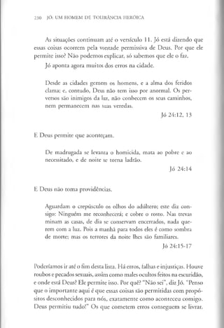 230 JÓ: UM HOMEM DE TOLERÂNCIA HERÓICA
As situações continuam até o versículo 11. Jó está dizendo que
essas coisas ocorrem pela vontade permissiva de Deus. Por que ele
permite isso? Não podemos explicar, só sabemos que ele o faz.
Jó aponta agora muitos dos erros na cidade.
Desde as cidades gemem os homens, e a alma dos feridos
clama; e, contudo, Deus não tem isso por anormal. Os per­
versos são inimigos da luz, não conhecem os seus caminhos,
nem permanecem nas suas veredas.
Jó 24:12, 13
E Deus permite que aconteçam.
De madrugada se levanta o homicida, mata ao pobre e ao
necessitado, e de noite se toma ladrão.
Jó 24:14
E Deus não toma providências.
Aguardam o crepúsculo os olhos do adúltero; este diz con­
sigo: Ninguém me reconhecerá; e cobre o rosto. Nas trevas
minam as casas, de dia se conservam encerrados, nada que­
rem com a luz. Pois a manhã para todos eles é como sombra
de morte; mas os terrores da noite lhes são familiares.
Jó 24:15-17
Poderíamos ir até o fim desta lista. Há erros, falhas e injustiças. Houve
roubos e pecados sexuais, assim como males ocultos feitos na escuridão,
e onde está Deus? Ele permite isso. Por quê? “Não sei”, diz Jó. “Penso
que o importante aqui é que essas coisas são permitidas com propó­
sitos desconhecidos para nós, exatamente como aconteceu comigo.
Deus permitiu tudo!” Os que cometem erros conseguem se livrar.
 