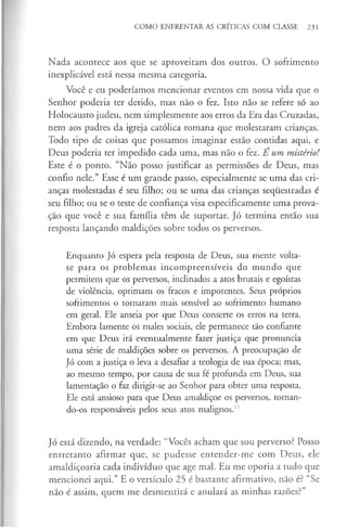 COMO ENFRENTAR AS CRÍTICAS COM CLASSE 231
Nada acontece aos que se aproveitam dos outros. O sofrimento
inexplicável está nessa mesma categoria.
Você e eu poderíamos mencionar eventos em nossa vida que o
Senhor poderia ter detido, mas não o fez. Isto não se refere só ao
Holocausto judeu, nem simplesmente aos erros da Era das Cruzadas,
nem aos padres da igreja católica romana que molestaram crianças.
Todo tipo de coisas que possamos imaginar estão contidas aqui, e
Deus poderia ter impedido cada uma, mas não o fez. E um mistério!
Este é o ponto. “Não posso justificar as permissões de Deus, mas
confio nele.” Esse é um grande passo, especialmente se uma das cri­
anças molestadas é seu filho; ou se uma das crianças sequestradas é
seu filho; ou se o teste de confiança visa especificamente uma prova­
ção que você e sua família têm de suportar. Jó termina então sua
resposta lançando maldições sobre todos os perversos.
Enquanto Jó espera pela resposta de Deus, sua mente volta-
se para os problemas incompreensíveis do mundo que
permitem que os perversos, inclinados a atos brutais e egoístas
de violência, oprimam os fracos e impotentes. Seus próprios
sofrimentos o tomaram mais sensível ao sofrimento humano
em geral. Ele anseia por que Deus conserte os erros na terra.
Embora lamente os males sociais, ele permanece tão confiante
em que Deus irá eventualmente fazer justiça que pronuncia
uma série de maldições sobre os perversos. A preocupação de
Jó com a justiça o leva a desafiar a teologia de sua época; mas,
ao mesmo tempo, por causa de sua fé profunda em Deus, sua
lamentação o faz dirigir-se ao Senhor para obter uma resposta.
Ele está ansioso para que Deus amaldiçoe os perversos, tornan­
do-os responsáveis pelos seus atos malignos.1
1
Jó está dizendo, na verdade: “Vocês acham que sou perverso? Posso
entretanto afirmar que, se pudesse entender-me com Deus, ele
amaldiçoaria cada indivíduo que age mal. Eu me oporia a tudo que
mencionei aqui.” E o versículo 25 é bastante afirmativo, não é? “Se
não é assim, quem me desmentirá e anulará as minhas razões?”
 