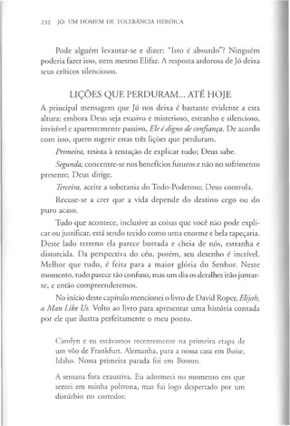232 JÓ: UM HOMEM DE TOLERÂNCIA HERÓICA
Pode alguém levantar-se e dizer: “Isto é absurdo”? Ninguém
poderia fazer isso, nem mesmo Elifaz. A resposta ardorosa de Jó deixa
seus críticos silenciosos.
LIÇÕES QUE PERDURAM... ATÉ HOJE
A principal mensagem que Jó nos deixa é bastante evidente a esta
altura: embora Deus seja evasivo e misterioso, estranho e silencioso,
invisível e aparentemente passivo, Ele édigno de confiança. De acordo
com isso, quero sugerir estas três lições que perduram.
Primeira, resista à tentação de explicar tudo; Deus sabe.
Segunda, concentre-se nos benefícios futuros e não no sofrimento
presente; Deus dirige.
Terceira, aceite a soberania do Todo-Poderoso; Deus controla.
Recuse-se a crer que a vida depende do destino cego ou do
puro acaso.
Tudo que acontece, inclusive as coisas que você não pode expli­
car ou justificar, está sendo tecido como uma enorme e bela tapeçaria.
Deste lado terreno ela parece borrada e cheia de nós, estranha e
distorcida. Da perspectiva do céu, porém, seu desenho é incrível.
Melhor que tudo, é feita para a maior glória do Senhor. Neste
momento, tudo parece tão confuso, mas um dia os detalhes irão juntar-
se, e então compreenderemos.
No início deste capítulo mencionei o livro de David Roper, Elijah,
a Man Like Us. Volto ao livro para apresentar uma história contada
por ele que ilustra perfeitamente o meu ponto.
Carolyn e eu estávamos recentemente na primeira etapa de
um vôo de Frankfurt, Alemanha, para a nossa casa em Boise,
Idaho. Nossa primeira parada foi em Boston.
A semana fora exaustiva. Eu adormeci no momento em que
sentei em minha poltrona, mas fui logo despertado por um
distúrbio no corredor.
 