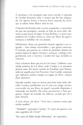COMO ENFRENTAR AS CRÍTICAS COM CLASSE 233
A aeromoça e um passageiro que estava sentado à esquerda
de Carolyn discutiam sobre o assento que lhe fora designa­
do. De alguma forma, o homem ficara separado da noiva,
que se achava várias fileiras atrás de nós.
O homem foi ficando cada vez mais exasperado e contestador
até que um passageiro, sentado ao lado da noiva dele, ofe­
receu-se para trocar de lugar. A troca foi feita, e o novo com­
panheiro de Carolyn sentou-se, tirou um bloco de papel e
começou a trabalhar em um projeto.
Infelizmente, havia um garotinho francês tagarela à sua es­
querda - uma criança encantadora - que queria conversar.
O homem, que parecia ser a alma da paciência, desistiu do
projeto depois de alguns minutos e começou a dialogar ami­
gavelmente com o menino. Carolyn foi logo incluída na
conversa.
Ouvi o homem dizer que era de Los Gatos, Califórnia, uma
cidade próxima de Los Altos, onde Carolyn e eu moramos
dezoito anos. Ele estava voando de Frankfurt para Boston,
indo em seguida para San Francisco. Ouvi Carolyn comentar
que tínhamos muitos amigos na região da Baía e depois
disso adormeci.
Quando acordei, mais ou menos uma hora mais tarde, des­
cobri Carolyn partilhando sua fé com seu amigo recente,
escrevendo em seu bloco de papel, traçando diagramas e
animando sua história. Ele ouvia atentamente e fazia per­
guntas. Fiquei ali sentado em silêncio, orando por ela e
pelo homem.
A certa altura, ele disse: “Você tem a mesma crença que
minha mulher.”
‘“Verdade?”, respondeu Carolyn. “E como ela passou a ser
uma seguidora de Cristo?”
“Por meio da Bible Study Fellowship”, ele respondeu.
 
