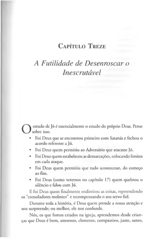 C a pít u l o T r eze
A Futilidade de Desenroscar o
Inescrutável
O
estudo de Jó é essencialmente o estudo do próprio Deus. Pense
sobre isso.
• Foi Deus que se encontrou primeiro com Satanás e fechou o
acordo referente a Jó.
• Foi Deus quem permitiu ao Adversário que atacasse Jó.
• Foi Deus quem estabeleceu as demarcações, colocando limites
em cada ataque.
• Foi Deus quem permitiu que tudo acontecesse, do começo
ao fim.
• Foi Deus (como veremos no capítulo 17) quem quebrou o
silêncio e falou com Jó.
E foi Deus quem finalmente endireitou as coisas, repreendendo
os “consoladores molestos” e recompensando o seu servo fiel.
Durante toda a história, é Deus quem prende a nossa atenção e
nos surpreende; ou melhor, ele nos confunde.
Nós, os que fomos criados na igreja, aprendemos desde crian­
ças que Deus é bom, amoroso, clemente, compassivo, justo, santo,
 