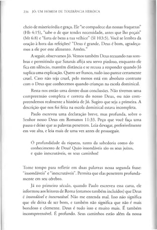 236 Jó: UM HOMEM DE TOLERÂNCIA HERÓICA
cheio de misericórdia e graça. Ele “se compadece das nossas fraquezas”
(Hb 4:15), “sabe o de que tendes necessidade, antes que lho peçais”
(Mt 6:8) e “farta de bens a tua velhice” (SI 103:5). Você se lembra da
oração à hora das refeições? “Deus é grande, Deus é bom, agradeça­
mos a ele por este alimento. Amém.”
A seguir, observamos Jó. Vemos também Deus recuando nas som­
bras e permitindo que Satanás aflija seu servo piedoso, enquanto ele
fica em silêncio, mantém distância e se recusa a responder quando Jó
suplica uma explicação. Quero ser franco, tudo isso parece certamente
cruel. Caso não seja cruel, pelo menos está em absoluto contraste
com o Deus que conhecemos quando crianças na escola dominical.
Resta-nos então uma dentre duas conclusões. Não tivemos uma
compreensão completa e correta do nosso Deus, ou não com­
preendemos realmente a história de Jó. Sugiro que seja a primeira. A
descrição que nos foi feita na escola dominical estava incompleta.
Paulo escreveu uma declaração breve, mas profunda, sobre o
Senhor nosso Deus em Romanos 11:33. Peço que você faça uma
pausa e deixe que as palavras penetrem. Leia devagar, preferivelmente
em voz alta, e leia mais de uma vez antes de prosseguir.
Ó profundidade da riqueza, tanto da sabedoria como do
conhecimento de Deus! Quão insondáveis são os seus juízos,
e quão inescrutáveis, os seus caminhos!
Tome tempo para refletir em duas palavras nessa segunda frase:
“insondáveis” e “inescrutáveis”. Permita que elas penetrem profunda­
mente em seu cérebro.
Já no primeiro século, quando Paulo escreveu essa carta, ele
informou aos leitores de Roma (estamos também incluídos) que Deus
é insondável e inescrutável. Não me entenda mal. Isso não significa
que ele deixa de ser bom, e também não significa que não é mais
bondoso e clemente. Deus é tudo isso e muito mais. E também
incompreensível. É profundo. Seus caminhos estão além da nossa
 