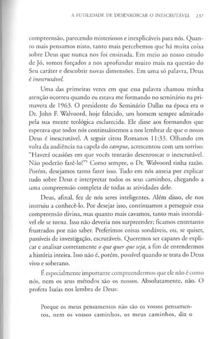 A FUTILIDADE DE DESENROSCAR O INESCRUTÁVEL 237
compreensão, parecendo misteriosos e inexplicáveis para nós. Quan­
to mais pensamos nisto, tanto mais percebemos que há muita coisa
sobre Deus que nunca nos foi ensinada. Em meio ao nosso estudo
de Jó, somos forçados a nos aprofundar muito mais na questão do
Seu caráter e descobrir novas dimensões. Em uma só palavra, Deus
é inescrutável.
Uma das primeiras vezes em que essa palavra chamou minha
atenção ocorreu quando eu estava me formando no seminário na pri­
mavera de 1963. O presidente do Seminário Dallas na época era o
Dr. John E Walvoord, hoje falecido, um homem sempre admirado
pela sua mente teológica esclarecida. Ele disse aos formandos que
esperava que todos nós continuássemos a nos lembrar de que o nosso
Deus é inescrutável. A seguir citou Romanos 11:33. Olhando em
volta da audiência na capela do campus, acrescentou com um sorriso:
“Haverá ocasiões em que vocês tentarão desenroscar o inescrutável.
Não poderão fazê-lo!”1Como sempre, o Dr. Walvoord tinha razão.
Porém, desejamos tanto fazer isso. Tudo em nós anseia por explicar
tudo sobre Deus e interpretar todos os seus caminhos, chegando a
uma compreensão completa de todas as atividades dele.
Deus, afinal, fez de nós seres inteligentes. Além disso, ele nos
instruiu a conhecê-lo. Por desejar isso, continuamos a perseguir essa
compreensão divina, mas quanto mais cavamos, tanto mais insondá­
vel ele se torna. Isso não deveria nos surpreender; ficamos entretanto
frustrados por não saber. Preferimos coisas sondáveis, ou, se quiser,
passíveis de investigação, escrutáveis. Queremos ser capazes de expli­
car e analisar corretamente o que quer que seja, a fim de entendermos
a história inteira. Isso não é, porém, possível quando se trata do Deus
vivo e soberano.
E especialmente importante compreendermos que ele não é como
nós, nem os seus métodos são os nossos. Absolutamente, nao. O
profeta Isaías nos lembra de Deus:
Porque os meus pensamentos não são os vossos pensamen­
tos, nem os vossos caminhos, os meus caminhos, diz o
 