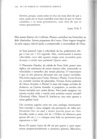 SENHOR, porque, assim como os céus são mais altos do que a
terra, assim são os meus caminhos mais altos do que os vossos
caminhos, e os meus pensamentos, mais altos do que os
vossos pensamentos.
Isaías 55:8, 9
Nós somos finitos; ele é infinito. Nossos caminhos são limitados; os
dele, ilimitados. Somos pequenos; ele é vasto. Uma viagem imaginá­
ria pelo espaço sideral ajuda a compreender a enormidade de Deus.
Se fosse possível viajar à velocidade da luz, poderíamos che­
gar à Lua em 1 1/3 segundo. Mas, continuando à mesma
velocidade, você sabe quanto tempo seria necessário para
alcançar a estrela mais próxima? Quatro anos.
O Planetário Hayden, da cidade de Nova York, possui uma
réplica em miniatura de nosso sistema solar, mostrando as
velocidades e tamanhos dos nossos planetas. O interessante
é que os três planetas distantes não são sequer incluídos.
Não havia espaço para Urano, Netuno e Plutão. Urano ficaria
no corredor externo do planetário. Netuno ficaria próximo
da Oitava Avenida. E Plutão? A mais três longas avenidas de
distância, na Quinta Avenida. A propósito, as estrelas não
foram incluídas por razões óbvias. Você pode imaginar (na
mesma escala) onde a estrela mais próxima estaria situada?
Cleveland, Ohio. Vastas! E, lembre-se, esta seria apenas a
nossa galáxia local.
Um cientista sugeriu certa vez uma analogia interessante.
Para entender a cena, imagine um pavimento de vidro per­
feitamente liso, no qual a menor mancha possa ser vista.
Encolha então o nosso Sol de 1.392km de diâmetro para
apenas 60 cm (...) e coloque uma bola no pavimento para
representar o Sol.
Recue 82 passos (cerca de 60 cm por passo) e, para repre­
sentar proporcionalmente o primeiro planeta, Mercúrio,
238 JÓ: UM HOMEM DE TOLERÂNCIA HERÓICA
 