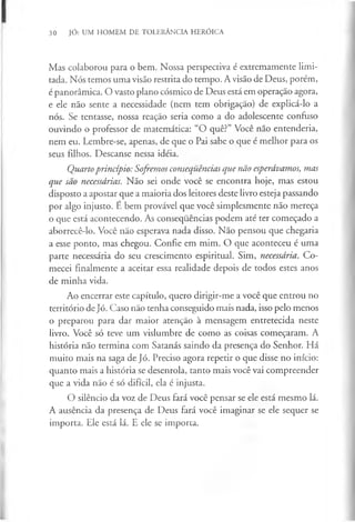30 JÓ: UM HOMEM DE TOLERÂNCIA HERÓICA
Mas colaborou para o bem. Nossa perspectiva é extremamente limi­
tada. Nós temos uma visão restrita do tempo. A visão de Deus, porém,
é panorâmica. O vasto plano cósmico de Deus está em operação agora,
e ele não sente a necessidade (nem tem obrigação) de explicá-lo a
nós. Se tentasse, nossa reação seria como a do adolescente confuso
ouvindo o professor de matemática: “O quê?” Você não entenderia,
nem eu. Lembre-se, apenas, de que o Pai sabe o que é melhor para os
seus filhos. Descanse nessa idéia.
Quartoprincípio: Sofremos consequências que não esperávamos, mas
que são necessárias. Não sei onde você se encontra hoje, mas estou
disposto a apostar que a maioria dos leitores deste livro esteja passando
por algo injusto. E bem provável que você simplesmente não mereça
o que está acontecendo. As consequências podem até ter começado a
aborrecê-lo. Você não esperava nada disso. Não pensou que chegaria
a esse ponto, mas chegou. Confie em mim. O que aconteceu é uma
parte necessária do seu crescimento espiritual. Sim, necessária. Co­
mecei finalmente a aceitar essa realidade depois de todos estes anos
de minha vida.
Ao encerrar este capítulo, quero dirigir-me a você que entrou no
território de Jó. Caso não tenha conseguido mais nada, isso pelo menos
o preparou para dar maior atenção à mensagem entretecida neste
livro. Você só teve um vislumbre de como as coisas começaram. A
história não termina com Satanás saindo da presença do Senhor. Há
muito mais na saga de Jó. Preciso agora repetir o que disse no início:
quanto mais a história se desenrola, tanto mais você vai compreender
que a vida não é só difícil, ela é injusta.
O silêncio da voz de Deus fará você pensar se ele está mesmo lá.
A ausência da presença de Deus fará você imaginar se ele sequer se
importa. Ele está lá. E ele se importa.
 