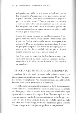 240 JÓ: UM HOMEM DE TOLERÂNCIA HERÓICA
onde poderemos usá-lo, ou pelo menos onde ele está quando
dele precisamos. Queremos um Deus que possamos até cer­
to ponto controlar. Precisamos do sentimento de segurança
que vem de saber como é Deus, e naturalmente o nosso
conceito de como ele é será um composto de todos os qua­
dros religiosos que vimos, todas as melhores pessoas que
conhecemos pessoalmente ou por ouvir dizer, e todas as idéias
sublimes que já concebemos.
Se tudo isso parece estranho aos ouvidos modernos, é por­
que durante meio século temos tomado a Deus como certo.
A glória do Senhor não tem sido revelada a esta geração de
homens. O Deus do cristianismo contemporâneo é apenas
um pouquinho superior aos deuses da mitologia greco-ro-
mana, se não lhes for na verdade inferior, por ser fraco e
incapaz, enquanto eles menos tinham poder(...)
Que Deus possa ser conhecido da alma humana numa terna
experiência pessoal, e, mesmo assim, permanecer infinita­
mente distante do olhar curioso da razão, tal fato constitui
um paradoxo.3
DE VOLTA A JÓ EM TODO O SEU SOFRIMENTO
O estudo de Jó, se não servir para mais nada, pelo menos revela que
não compreendemos plenamente os caminhos de Deus. Não pode­
mos explicar o inexplicável. Não podemos sondar o insondável. Não
devemos então tentar desenroscar o inescrutável.
Se os homens que se consideravam amigos de Jó tivessem apenas
reconhecido isso... Teria sido muito mais confortável para Jó, sentado
em tal desgraça, ansiando por um braço ao redor do seu ombro e por
alguém suficientemente sincero para dizer: “Estamos aqui, mas não
compreendemos a razão desses acontecimentos mais do que você.
Deus sabe que a nossa intenção é ficar ao seu lado através de tudo
isso. Deus está fazendo algo profundo e misterioso que se acha tão
além de nós que não conseguimos igualmente compreender.”
 