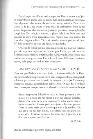 A FUTILIDADE DE DESENROSCAR O INESCRUTÁVEL 241
Permita que me adiante mais um pouco. Deus não tem um “pla­
no maravilhoso” para a vida de todos. Não aqui na terra, com certeza.
Para algumas vidas, o seu plano é uma doença crónica. Para outras
(como a de Jó), seu plano é uma vida de sofrimento. Para outras
ainda, desgosto e abatimento, cegueira ou paralisia, ou complicações
congénitas. Em relação a muitos, o plano dele é um Não para seus
pedidos de cura. Não apreciamos isso. Alguns não irão aceitar. De
fato, eles chegam a dizer: “Se você acredita nisso é porque não tem
fé!” Pelo contrário, se você crê nisso, crê na Bíblia!
O Deus da Bíblia inclui a vida das pessoas que não são curadas,
que não superam rapidamente os seus problemas, que não vencem
facilmente acidentes ou enfermidades. A Palavra de Deus retrata seus
heróis com verrugas e tudo. Eles sofrem. Caem. Falham e, ocasional­
mente, pela graça do Senhor, têm bom êxito.
AS DIVAGAÇÕES INSENSATAS DE BILDADE
Uma vez que Bildade não tinha idéia da inescrutabilidade de Deus,
não devemos ficar surpresos ao ouvir mais divagações filosóficas quando
voltamos para a sua terceira série de ataques contra Jó. Ele começa
ensaiando algumas generalidades sobre Deus. O que diz é verdade;
mas, como quase sempre acontece, elas não confortam ou consolam Jó.
Então, respondeu Bildade, o suíta: A Deus pertence o do­
mínio e o poder; ele faz reinar a paz nas alturas celestes.
Acaso, têm número os seus exércitos? E sobre quem não se
levanta a sua luz? Como, pois, seria justo o homem perante
Deus, e como seria puro aquele que nasce de mulher? Eis
que até a lua não tem brilho, e as estrelas não são puras aos
olhos dele. Quanto menos o homem, que é gusano, e o
filho do homem, que é verme!
Jó 25:1-6
Quatro observações parecem dignas de nota:
 