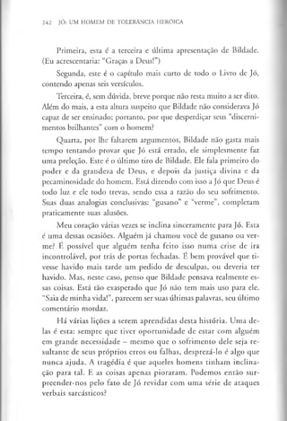 242 JÓ: UM HOMEM DE TOLERÂNCIA HERÓICA
Primeira, esta é a terceira e última apresentação de Bildade.
(Eu acrescentaria: “Graças a Deus!”)
Segunda, este é o capítulo mais curto de todo o Livro de Jó,
contendo apenas seis versículos.
Terceira, é, sem dúvida, breve porque não resta muito a ser dito.
Além do mais, a esta altura suspeito que Bildade não considerava Jó
capaz de ser ensinado; portanto, por que desperdiçar seus “discerni­
mentos brilhantes” com o homem?
Quarta, por lhe faltarem argumentos, Bildade não gasta mais
tempo tentando provar que Jó está errado, ele simplesmente faz
uma preleção. Este é o último tiro de Bildade. Ele fala primeiro do
poder e da grandeza de Deus, e depois da justiça divina e da
pecaminosidade do homem. Está dizendo com isso a Jó que Deus é
todo luz e ele todo trevas, sendo essa a razão do seu sofrimento.
Suas duas analogias conclusivas: “gusano” e “verme”, completam
praticamente suas alusões.
Meu coração várias vezes se inclina sinceramente para Jó. Esta
c uma dessas ocasiões. Alguém já chamou você de gusano ou ver­
me? É possível que alguém tenha feito isso numa crise de ira
incontrolável, por trás de portas fechadas. E bem provável que ti­
vesse havido mais tarde um pedido de desculpas, ou deveria ter
havido. Mas, neste caso, penso que Bildade pensava realmente es­
sas coisas. Está tão exasperado que Jó não tem mais uso para ele.
“Saia de minha vida!”, parecem ser suas últimas palavras, seu último
comentário mordaz.
Há várias lições a serem aprendidas desta história. Uma de­
las é esta: sempre que tiver oportunidade de estar com alguém
em grande necessidade —mesmo que o sofrimento dele seja re­
sultante de seus próprios erros ou falhas, desprezá-lo é algo que
nunca ajuda. A tragédia é que aqueles homens tinham inclina­
ção para tal. E as coisas apenas pioraram. Podemos então sur­
preender-nos pelo fato de Jó revidar com uma série de ataques
verbais sarcásticos?
 