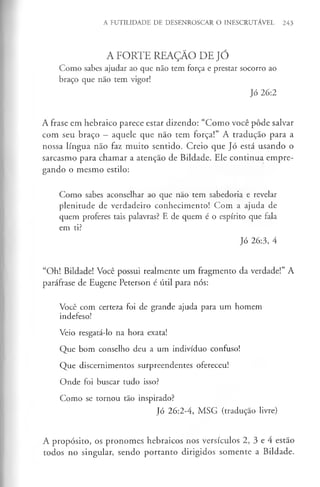 A FUTILIDADE DE DESENROSCAR O INESCRUTÁVEL 243
A FORTE REAÇÁO DE JÓ
Como sabes ajudar ao que não tem força e prestar socorro ao
braço que não tem vigor!
Jó 26:2
A frase em hebraico parece estar dizendo: “Como você pôde salvar
com seu braço —aquele que não tem força!” A tradução para a
nossa língua não faz muito sentido. Creio que Jó está usando o
sarcasmo para chamar a atenção de Bildade. Ele continua empre­
gando o mesmo estilo:
Como sabes aconselhar ao que não tem sabedoria e revelar
plenitude de verdadeiro conhecimento! Com a ajuda de
quem proferes tais palavras? E de quem é o espírito que fala
em ti?
Jó 26:3, 4
“Oh! Bildade! Você possui realmente um fragmento da verdade!” A
paráfrase de Eugene Peterson é útil para nós:
Você com certeza foi de grande ajuda para um homem
indefeso!
Veio resgatá-lo na hora exata!
Que bom conselho deu a um indivíduo confuso!
Que discernimentos surpreendentes ofereceu!
Onde foi buscar tudo isso?
Como se tornou tão inspirado?
Jó 26:2-4, MSG (tradução livre)
A propósito, os pronomes hebraicos nos versículos 2, 3 e 4 estão
todos no singular, sendo portanto dirigidos somente a Bildade.
 