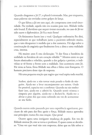 244 JÓ: UM HOMEM DE TOLERÂNCIA HERÓICA
Quando chegamos a Jó 27, o plural é retomado. Mas, por enquanto,
essas palavras são enviadas como golpes de lança.
O que faltou a Jó em tato aqui, ele compensou com total since­
ridade. Na verdade, aquela não era ocasião para tato. Bildade tinha
sido brutal. E duvidoso que sequer tivesse escutado, no caso de Jó ter
sido suave e diplomático. Jó fica mais firme!
Os ferimentos fazem isso a você. Qualquer enfermeira lhe dirá,
especialmente as que trabalham junto a pacientes sofrendo muito,
que o tato desaparece à medida que a dor aumenta. Há algo sobre a
continuação da angústia que finalmente leva a alma a uma realidade
crua, intensa.
Há muitos anos li esta declaração: “A dor finca a bandeira da
realidade na fortaleza de um coração rebelde.”4Mesmo entre os que
foram obstinados e rebeldes, quando a dor golpeia e persiste, o indi­
víduo se vê frente a frente com a realidade. Isso aconteceu com Jó.
Ele tirou as luvas, fitou Bildade nos olhos e falou com franqueza. O
homem precisava desse tipo de resposta.
Há uma pequena oração que sugiro que você repita toda manhã.
Senhor, ajuda-me a não tornar mais pesado o fardo de nin­
guém. Ajuda-me a levar encorajamento aos outros. Onde
for possível, capacita-me a confortar. Quando eu não souber
fazer isso, ajuda-me a admiti-lo. Quando sentir tristeza e
simpatia por alguém, ajuda-me a declará-lo. Ajuda-me a
aliviar o peso dos que estão sofrendo em vez de acrescentar
ao seu fardo.
Quando outros estão passando por uma experiência agonizante, pre­
cisam de nós para dar-lhes apoio e força. Bildade nunca aprendeu
esse princípio; nunca fez essa oração. Que pena!
Ocorre agora uma intrigante mudança de papéis. Em vez de
Bildade ensinar Jó, este se torna o professor. E quase como se decidis­
se: “Uma vez que você não tem respostas, deixe que eu fale sobre o
 