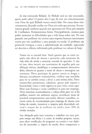 246 JÓ: UM HOMEM DE TOLERÂNCIA HERÓICA
Jó está ensinando Bildade. Se Bildade está ou não escutando,
quem pode saber? O ponto alto é que Jó tem um relacionamento
com Deus do qual Bildade nunca ouvira falar. Por causa desse rela­
cionamento, Jó pode confiar em Deus em tudo que precisar. Encon­
tramos grande conforto quando nos apoiamos em Deus pela simples
fé. Confiamos. Permanecemos fortes. Principalmente, oramos para
poder atravessar as dificuldades que a vida lança sobre nós. No ano
passado, um professor me enviou uma resposta bastante interessante
escrita por um candidato a uma posição na escola. O professor em
potencial entregou a carta à administração da entidade, esperando
ter descrito o dilema enfrentado pelo professor na cultura de hoje:
Vamos ver se entendi bem. Vocês querem que eu entre na­
quela sala cheia de alunos e preencha cada momento da
vida deles de modo a sentirem vontade de aprender. E não
só isso, devo incutir um sentimento de orgulho pela sua
afiliação étnica, modifique o comportamento destrutivo
deles, observe-os quanto a sinais de abuso e mensagens nas
camisetas. Devo participar da guerra contra as drogas e
doenças sexualmente transmissíveis, verificar suas mochilas
para ver se contêm armas e elevar a auto-estima deles. Devo
ensinar-lhes patriotismo, cidadania, apreço pelo esporte e
honestidade; como e onde registrar-se para votar, como equi­
librar suas finanças e como candidatar-se para um emprego.
Devo examinar ocasionalmente a cabeça deles para ver se há
piolhos, manter um ambiente seguro, reconhecer sinais de
provável comportamento anti-social, oferecer conselhos, es­
crever cartas de recomendação para emprego de alunos com
bolsas de estudo, incentivar o respeito pela diversidade cul­
tural e sempre dar às mulheres em minha classe 50% da
minha atenção.
Sou obrigado pelo meu contrato a trabalhar em meu pró­
prio tempo nas férias e à noite, às minhas próprias custas,
para obter certificados de progresso na carreira e um diplo­
ma de mestrado; e, depois da escola, devo comparecer a
 