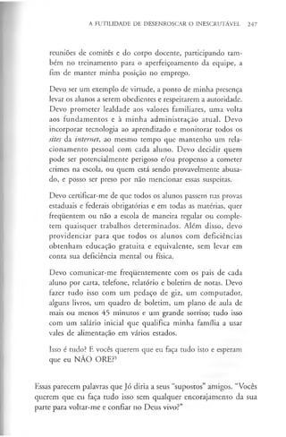 A FUTILIDADE DE DESENROSCAR O INESCRUTÁVEL 247
reuniões de comités e do corpo docente, participando tam­
bém no treinamento para o aperfeiçoamento da equipe, a
fim de manter minha posição no emprego.
Devo ser um exemplo de virtude, a ponto de minha presença
levar os alunos a serem obedientes e respeitarem a autoridade.
Devo prometer lealdade aos valores familiares, uma volta
aos fundamentos e à minha administração atual. Devo
incorporar tecnologia ao aprendizado e monitorar todos os
sites da internet, ao mesmo tempo que mantenho um rela­
cionamento pessoal com cada aluno. Devo decidir quem
pode ser potencialmente perigoso e/ou propenso a cometer
crimes na escola, ou quem está sendo provavelmente abusa­
do, e posso ser preso por não mencionar essas suspeitas.
Devo certificar-me de que todos os alunos passem nas provas
estaduais e federais obrigatórias e em todas as matérias, quer
freqúentem ou não a escola de maneira regular ou comple­
tem quaisquer trabalhos determinados. Além disso, devo
providenciar para que todos os alunos com deficiências
obtenham educação gratuita e equivalente, sem levar em
conta sua deficiência mental ou física.
Devo comunicar-me frequentemente com os pais de cada
aluno por carta, telefone, relatório e boletim de notas. Devo
fazer tudo isso com um pedaço de giz, um computador,
alguns livros, um quadro de boletim, um plano de aula de
mais ou menos 45 minutos e um grande sorriso; tudo isso
com um salário inicial que qualifica minha família a usar
vales de alimentação em vários estados.
Isso é tudo? E vocês querem que eu faça tudo isto e esperam
que eu NÃO ORE?5
Essas parecem palavras que Jó diria a seus “supostos” amigos. “Vocês
querem que eu faça tudo isso sem qualquer encorajamento da sua
parte para voltar-me e confiar no Deus vivo?”
 