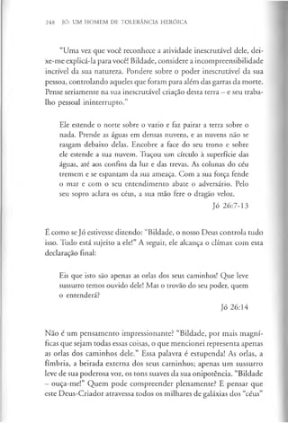 248 JÓ: UM HOMEM DE TOLERÂNCIA HERÓICA
“Uma vez que você reconhece a atividade inescrutável dele, dei-
xe-me explicá-la para você! Bildade, considere a incompreensibilidade
incrível da sua natureza. Pondere sobre o poder inescrutável da sua
pessoa, controlando aqueles que foram para além das garras da morte.
Pense seriamente na sua inescrutável criação desta terra —e seu traba­
lho pessoal ininterrupto.”
Ele estende o norte sobre o vazio e faz pairar a terra sobre o
nada. Prende as águas em densas nuvens, e as nuvens não se
rasgam debaixo delas. Encobre a face do seu trono e sobre
ele estende a sua nuvem. Traçou um círculo à superfície das
águas, até aos confins da luz e das trevas. As colunas do céu
tremem e se espantam da sua ameaça. Com a sua força fende
o mar e com o seu entendimento abate o adversário. Pelo
seu sopro aclara os céus, a sua mão fere o dragão veloz.
Jó 26:7-13
É como se Jó estivesse dizendo: “Bildade, o nosso Deus controla tudo
isso. Tudo está sujeito a ele!” A seguir, ele alcança o clímax com esta
declaração final:
Eis que isto são apenas as orlas dos seus caminhos! Que leve
sussurro temos ouvido dele! Mas o trovão do seu poder, quem
o entenderá?
Jó 26:14
Não é um pensamento impressionante? “Bildade, por mais magní­
ficas que sejam todas essas coisas, o que mencionei representa apenas
as orlas dos caminhos dele.” Essa palavra é estupenda! As orlas, a
fímbria, a beirada externa dos seus caminhos; apenas um sussurro
leve de sua poderosa voz, os tons suaves da sua onipotência. “Bildade
—ouça-me!” Quem pode compreender plenamente? E pensar que
este Deus-Criador atravessa todos os milhares de galáxias dos “céus”
 