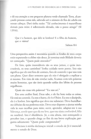 A FUTILIDADE DE DESENROSCAR O INESCRUTÁVEL 249
e dá sua atenção a este pequeno planeta verde chamado Terra, alcan­
çando pessoas como nós, sabendo até o número de fios de cabelo em
nossas cabeças. Davi tinha razão: “Tal conhecimento é maravilhoso
demais para mim: é sobremodo elevado, não o posso atingir” (SI
139:6).
Que é o homem, que dele te lembres? E o filho do homem,
que o visites?
Salmos 8:4
Uma perspectiva assim é necessária quando as feridas de meu corpo
estão supurando e a febre não desce. Jó termina onde Bildade deveria
ter começado. “Quem pode entender?”
De fato, quão insondáveis são os seus juízos, e quão ines­
crutáveis, os seus caminhos! Tenha cuidado neste ponto. Isto não
significa que ele está fora de contato, fora de controle e que não tem
um plano. Quer dizer somente que ele não é obrigado a explicar a
si mesmo. Em vista de não revelar tudo, ficamos com três palavras
muito honestas, que são úteis quando saídas dos lábios de pessoas
orgulhosas.
Quais são essas três palavras? “Eu não sei.”
Em uma análise final, Deus sabe, e ele faz bem todas as coisas.
Ele está no controle. Eu sou o barro, ele é o Oleiro. Eu sou o discípulo,
ele é o Senhor. Isto significa que devo me submeter. Devo humilhar-
me debaixo da sua poderosa mão. Devo estar disposto a ajustar minha
vida às suas escolhas para mim; ouvir, aprender, adaptar-me à sua
liderança, aonde quer que ela me leve, quer me sinta confortável, feliz
ou saudável. Isto é obediência. Jó, a esta altura, está começando a
perceber isso, e quando chega ao fim da sua breve explicação, per­
gunta sabiamente: “Quem pode compreender?”
Voltemos à minha declaração inicial: o estudo de Jó é essencial­
mente o estudo de Deus.
 
