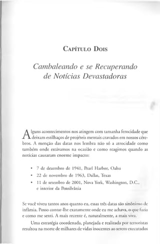 C a pít u l o D ois
Cambaleando e se Recuperando
de Notícias Devastadoras
A
lguns acontecimentos nos atingem com tamanha ferocidade que
deixam estilhaços de projéteis mentais cravados em nossos cére­
bros. A menção das datas nos lembra não só a atrocidade como
também onde estávamos na ocasião e como reagimos quando as
notícias causaram enorme impacto:
• 7 de dezembro de 1941, Pearl Harbor, Oahu
• 22 de novembro de 1963, Dallas, Texas
• 11 de setembro de 2001, Nova York, Washington, D.C.,
e interior da Pensilvânia
Se você viveu tantos anos quanto eu, essas três datas são sinónimo de
infâmia. Posso contar-lhe exatamente onde eu me achava, o que fazia
e como me senti. A mais recente é, naturalmente, a mais viva.
Uma estratégia coordenada, planejada e realizada por terroristas
resultou na morte de milhares de vidas inocentes ao serem executados
 