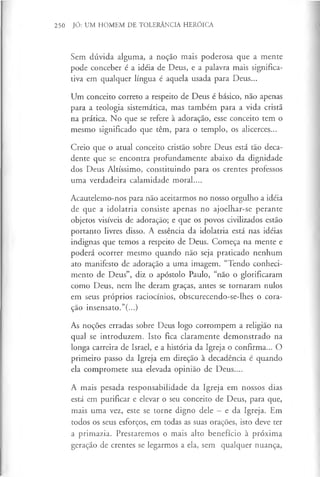 250 JÓ: UM HOMEM DE TOLERÂNCIA HERÓICA
Sem dúvida alguma, a noção mais poderosa que a mente
pode conceber é a idéia de Deus, e a palavra mais significa­
tiva em qualquer língua é aquela usada para Deus...
Um conceito correto a respeito de Deus é básico, não apenas
para a teologia sistemática, mas também para a vida cristã
na prática. No que se refere à adoração, esse conceito tem o
mesmo significado que têm, para o templo, os alicerces...
Creio que o atual conceito cristão sobre Deus está tão deca­
dente que se encontra profundamente abaixo da dignidade
dos Deus Altíssimo, constituindo para os crentes professos
uma verdadeira calamidade moral....
Acautelemo-nos para não aceitarmos no nosso orgulho a idéia
de que a idolatria consiste apenas no ajoelhar-se perante
objetos visíveis de adoração; e que os povos civilizados estão
portanto livres disso. A essência da idolatria está nas idéias
indignas que temos a respeito de Deus. Começa na mente e
poderá ocorrer mesmo quando não seja praticado nenhum
ato manifesto de adoração a uma imagem. “Tendo conheci­
mento de Deus”, diz o apóstolo Paulo, “não o glorificaram
como Deus, nem lhe deram graças, antes se tornaram nulos
em seus próprios raciocínios, obscurecendo-se-lhes o cora­
ção insensato.”(...)
As noções erradas sobre Deus logo corrompem a religião na
qual se introduzem. Isto fica claramente demonstrado na
longa carreira de Israel, e a história da Igreja o confirma... O
primeiro passo da Igreja em direção à decadência é quando
ela compromete sua elevada opinião de Deus....
A mais pesada responsabilidade da Igreja em nossos dias
está em purificar e elevar o seu conceito de Deus, para que,
mais uma vez, este se torne digno dele —e da Igreja. Em
todos os seus esforços, em todas as suas orações, isto deve ter
a primazia. Prestaremos o mais alto benefício à próxima
geração de crentes se legarmos a ela, sem qualquer nuança,
 