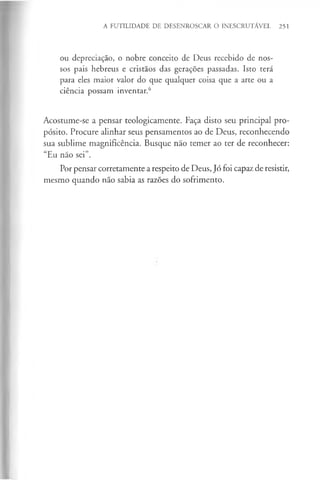 A FUTILIDADE DE DESENROSCAR O INESCRUTÁVEL 251
ou depreciação, o nobre conceito de Deus recebido de nos­
sos pais hebreus e cristãos das gerações passadas. Isto terá
para eles maior valor do que qualquer coisa que a arte ou a
ciência possam inventar.*5
Acostume-se a pensar teologicamente. Faça disto seu principal pro­
pósito. Procure alinhar seus pensamentos ao de Deus, reconhecendo
sua sublime magnificência. Busque não temer ao ter de reconhecer:
“Eu não sei”.
Por pensar corretamente a respeito de Deus, Jó foi capaz de resistir,
mesmo quando não sabia as razões do sofrimento.
 