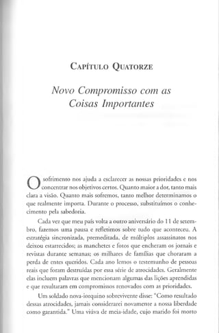 C a pít u l o Q u ato rze
Novo Compromisso com as
Coisas Importantes
sofrimento nos ajuda a esclarecer as nossas prioridades e nos
V / concentrar nos objetivos certos. Quanto maior a dor, tanto mais
clara a visão. Quanto mais sofremos, tanto melhor determinamos o
que realmente importa. Durante o processo, substituímos o conhe­
cimento pela sabedoria.
Cada vez que meu país volta a outro aniversário do 11 de setem­
bro, fazemos uma pausa e refletimos sobre tudo que aconteceu. A
estratégia sincronizada, premeditada, de múltiplos assassinatos nos
deixou estarrecidos; as manchetes e fotos que encheram os jornais e
revistas durante semanas; os milhares de famílias que choraram a
perda de entes queridos. Cada ano lemos o testemunho de pessoas
reais que foram destruídas por essa série de atrocidades. Geralmente
elas incluem palavras que mencionam algumas das lições aprendidas
e que resultaram em compromissos renovados com as prioridades.
Um soldado nova-iorquino sobrevivente disse; “Como resultado
dessas atrocidades, jamais considerarei novamente a nossa liberdade
como garantida.” Uma viúva de meia-idade, cujo marido foi morto
 