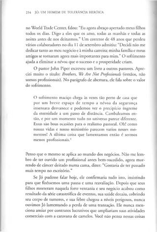 254 JÓ: UM HOMEM DE TOLERÂNCIA HERÓICA
no World Trade Center, falou: “Eu agora abraço apertado meus filhos
todos os dias. Digo a eles que os amo, todas as manhãs e todas as
noites antes de nos deitarmos.” Um corretor de 48 anos que perdeu
vários colaboradores no dia 11 de setembro admitiu: “Decidi não me
dedicar tanto ao meu negócio e à minha carreira; minha família e meus
amigos se tornaram agora mais importantes para mim.” O sofrimento
ajuda a eliminar a névoa que o sucesso e a prosperidade criam.
O pastor John Piper escreveu um livro a outros pastores. Apre­
ciei muito o título: Brothers, We Are Not Professionals (irmãos, não
somos profissionais). No parágrafo de abertura, ele fala sobre o valor
do sofrimento.
O sofrimento maciço chega às vezes tão perto de casa que
por um breve espaço de tempo a névoa da segurança
insensata desvanece e podemos ver o precipício íngreme
da eternidade a um passo de distância. Cambaleamos en­
tão, e por um momento tudo no universo parece diferente.
Essas são boas ocasiões para o realismo pastoral. Oh! como
nossas vidas e nosso ministério parecem vazios nesses mo­
mentos! A última coisa que lamentamos então é sermos
menos profissionais.1
Penso que o mesmo se aplica ao mundo dos negócios. Não me lem­
bro de ter ouvido um profissional antes bem-sucedido, agora mor­
rendo de câncer deitado numa cama, dizer: “Gostaria de ter passado
mais tempo no escritório.”
Se Jó pudesse falar hoje, ele confirmaria tudo isto, insistindo
para que fizéssemos uma pausa e uma reavaliação. Depois que seus
filhos morreram naquela forte ventania e seu negócio acabou como
resultado da série catastrófica de eventos, sua saúde decaiu, cobrindo
seu corpo de tumores, e sua febre chegou a níveis perigosos, nunca
ouvimos Jó lamentando a perda de uma transação. Ele nunca men­
ciona ansiar por contratos lucrativos que ampliariam suas atividades
comerciais com a caravana de camelos. Você não pensa nessas coisas
 