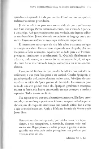 NOVO COMPROMISSO COM AS COISAS IMPORTANTES 255
quando está agarrado à vida por um fio. O sofrimento nos ajuda a
esclarecer as nossas prioridades.
Já vivi o suficiente para estar convencido de que o sofrimento
não é um inimigo. Parece estranho dizer isso, mas a verdade é que ele
é um amigo. Até que reconheçamos essa verdade, não iremos colher
os seus benefícios. Jó está vivendo no cadinho. A desgraça que o en­
volveu forçou-o a enfocar as coisas que realmente importam.
E interessante notar que ele não fala sobre o assunto até que
os amigos se calam. Uma semana depois de sua chegada, eles co­
meçaram a fazer acusações. Apontaram o dedo para ele. Fizeram
preleções, insultaram e condenaram Jó. Quando finalmente se
calaram, tudo começou a tomar forma na mente de Jó, até que
ele, num breve interlúdio de tempo, começou a ver as coisas com
clareza.
Compreendi finalmente que um dos benefícios dos períodos de
sofrimento é que meu foco passa a ser vertical. Charles Spurgeon, o
grande pregador de Londres durante muitos anos, foi objeto de con­
trovérsia. A mídia da época gostava de desafiá-lo. Eles tiravam pro­
veito de um alvo grande como ele. Spurgeon geralmente conseguia
manter-se firme, mas houve uma ocasião em que começou a perder a
esportiva. Todos temos um limite.
Sua esposa notou que uma depressão o ameaçava. Ela ficou preo­
cupada, com medo que perdesse o ânimo e as oportunidades que se
abriam para ele enquanto atravessava esse período difícil. Isso a levou
a agir de modo incomum. Abriu a Bíblia no Sermão do Monte onde
Jesus disse:
Bem-aventurados sois quando, por minha causa, vos inju­
riarem, e vos perseguirem, e, mentindo, disserem todo mal
contra vós. Regozijai-vos e exultai, porque é grande o vosso
galardão nos céus; pois assim perseguiram aos profetas que
viveram antes de vós.
Mateus 5:11, 12
 