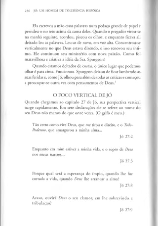 256 JÓ: UM HOMEM DE TOLERÂNCIA HERÓICA
Ela escreveu a mão essas palavras num pedaço grande de papel e
prendeu-o no teto acima da cama deles. Quando o pregador virou-se
na manhã seguinte, acordou, piscou os olhos, e enquanto ficava ali
deitado leu as palavras. Leu-as de novo, em voz alta. Concentrou-se
verticalmente no que Deus estava dizendo, e isso renovou seu ínti­
mo. Ele continuou seu ministério com nova paixão. Como foi
maravilhosa e criativa a idéia da Sra. Spurgeon!
Quando estamos deitados de costas, o único lugar que podemos
olhar é para cima. Funcionou. Spurgeon deixou de ficar lambendo as
suas feridas e, como Jó, olhou para além de todas as críticas e começou
a preocupar-se outra vez com pensamentos de Deus.2
O FOCO VERTICAL DE JÓ
Quando chegamos ao capítulo 27 de Jó, sua perspectiva vertical
surge rapidamente. Em sete declarações ele se refere ao nome do
seu Deus não menos do que onze vezes. (O grifo é meu.)
Tão certo como vive Deus, que me tirou o direito, e o Todo-
Poderoso, que amargurou a minha alma...
Jó 27:2
Enquanto em mim estiver a minha vida, e o sopro de Deus
nos meus narizes...
Jó 27:3
Porque qual será a esperança do ímpio, quando lhe for
cortada a vida, quando Deus lhe arrancar a alma?
Jó 27:8
Acaso, ouvirá Deus o seu clamor, em lhe sobrevindo a
tribulação?
Jó 27:9
 