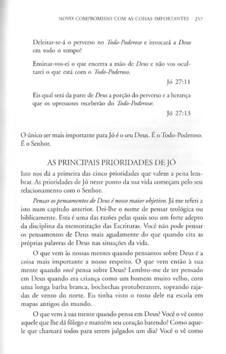 NOVO COMPROMISSO COM AS COISAS IMPORTANTES 257
Deleitar-se-á o perverso no Todo-Poderoso e invocará a Deus
em todo o tempo?
Ensinar-vos-ei o que encerra a mão de Deus e não vos ocul­
tarei o que está com o Todo-Poderoso.
Jó 27:11
Eis qual será da parte de Deus a porção do perverso e a herança
que os opressores receberão do Todo-Poderoso:
Jó 27:13
O único ser mais importante para Jó é o seu Deus. E o Todo-Poderoso.
E o Senhor.
AS PRINCIPAIS PRIORIDADES DE JÓ
Isto nos dá a primeira das cinco prioridades que valem a pena lem­
brar. As prioridades de Jó neste ponto da sua vida começam pelo seu
relacionamento com o Senhor.
Pensar ospensamentos de Deus é nosso maior objetivo. Já me referi a
isto num capítulo anterior. Dei-lhe o nome de pensar teológica ou
biblicamente. Esta é uma das razoes pelas quais sou um forte adepto
da disciplina da memorização das Escrituras. Você não pode pensar
os pensamentos de Deus mais agudamente do que quando cita as
próprias palavras de Deus nas situações da vida.
O que vem às nossas mentes quando pensamos sobre Deus é a
coisa mais importante a nosso respeito. O que vem então à sua
mente quando você pensa sobre Deus? Lembro-me de ter pensado
em Deus quando era criança como um homem muito velho, com
uma longa barba branca, bochechas protuberantes, soprando raja­
das de vento do norte. Eu tinha visto o rosto dele na escola em
mapas antigos do mundo.
O que vem à sua mente quando pensa em Deus? Você o vê como
aquele que lhe dá fôlego e mantém seu coração batendo? Como aque­
le que chamará todos para serem julgados um dia? Você o vê como
 