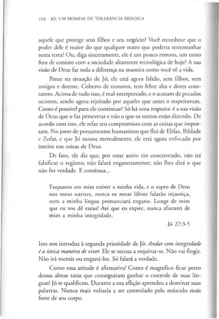 258 JÓ: UM HOMEM DE TOLERÂNCIA HERÓICA
aquele que protege seus filhos e seu negócio? Você reconhece que o
poder dele é maior do que qualquer outro que poderia testemunhar
nesta terra? Ou, diga sinceramente, ele é um pouco remoto, um tanto
fora de contato com a sociedade altamente tecnológica de hoje? A sua
visão de Deus faz toda a diferença na maneira como você vê a vida.
Pense na situação de Jó; ele está agora falido, sem filhos, sem
amigos e doente. Coberto de tumores, tem febre alta e dores cons­
tantes. Acima de tudo isso, é mal-interpretado, e o acusam de pecados
secretos, sendo agora rejeitado por aqueles que antes o respeitavam.
Como é possível para ele continuar? Só há uma resposta: é a sua visão
de Deus que o faz perseverar e não o que os outros estão dizendo. De
acordo com isso, ele refaz seu compromisso com as coisas que impor­
tam. No jorro de pensamentos humanistas que flui de Elifaz, Bildade
e Zofar, e que Jó sustou mentalmente, ele está agora enfocado por
inteiro nas coisas de Deus.
De fato, ele diz que, por estar assim tão concentrado, nao irá
falsificar o registro; não falará enganosamente; não lhes dirá o que
não for verdade. E continua...
Enquanto em mim estiver a minha vida, e o sopro de Deus
nos meus narizes, nunca os meus lábios falarão injustiça,
nem a minha língua pronunciará engano. Longe de mim
que eu vos dê razão! Até que eu expire, nunca afastarei de
mim a minha integridade.
Jó 27:3-5
Isto nos introduz à segunda prioridade de Jó: Andar com integridade
é a única maneira de viver. Ele se recusa a esquivar-se. Não vai fingir.
Não irá mentir ou enganá-los. Só falará a verdade.
Como essa atitude é afirmativa! Como é magnífico ficar perto
dessas almas raras que conseguiram ganhar o controle de suas lín­
guas! Jó se qualificou. Durante a sua aflição aprendeu a dominar suas
palavras. Nunca mais voltaria a ser controlado pelo músculo mais
forte de seu corpo.
 