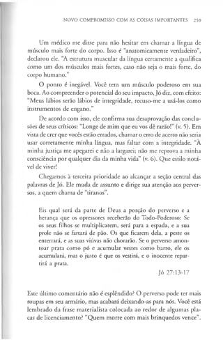 NOVO COMPROMISSO COM AS COISAS IMPORTANTES 259
Um médico me disse para não hesitar em chamar a língua de
músculo mais forte do corpo. Isso é “anatòmicamente verdadeiro”,
declarou ele. “A estrutura muscular da língua certamente a qualifica
como um dos músculos mais fortes, caso não seja o mais forte, do
corpo humano.”
O ponto é inegável. Você tem um músculo poderoso em sua
boca. Ao compreender o potencial do seu impacto, Jó diz, com efeito:
“Meus lábios serão lábios de integridade, recuso-me a usá-los como
instrumentos de engano.”
De acordo com isso, ele confirma sua desaprovação das conclu­
sões de seus críticos: “Longe de mim que eu vos dê razão!” (v. 5). Em
vista de crer que vocês estão errados, chamar o erro de acerto não seria
usar corretamente minha língua, mas faltar com a integridade. “A
minha justiça me apegarei e não a largarei; não me reprova a minha
consciência por qualquer dia da minha vida” (v. 6). Que estilo notá­
vel de viver!
Chegamos à terceira prioridade ao alcançar a seção central das
palavras de Jó. Ele muda de assunto e dirige sua atenção aos perver­
sos, a quem chama de “tiranos”.
Eis qual será da parte de Deus a porção do perverso e a
herança que os opressores receberão do Todo-Poderoso: Se
os seus filhos se multiplicarem, será para a espada, e a sua
prole não se fartará de pão. Os que ficarem dela, a peste os
enterrará, e as suas viúvas não chorarão. Se o perverso amon­
toar prata como pó e acumular vestes como barro, ele os
acumulará, mas o justo é que os vestirá, e o inocente repar­
tirá a prata.
Jó 27:13-17
Este último comentário não é esplêndido? O perverso pode ter mais
roupas em seu armário, mas acabará deixando-as para nós. Você está
lembrado da frase materialista colocada ao redor de algumas pla­
cas de licenciamento? “Quem morre com mais brinquedos vence”.
 