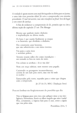 260 JÓ: UM HOMEM DE TOLERÂNCIA HERÓICA
A verdade é: quem morre com mais brinquedos os deixa para os justos,
e estes irão tirar proveito deles! Jó veio a compreender esta terceira
prioridade: O mal irá ocorrer, mas não triunfará nofinal. Isto dá lugar
a um senso de justiça.
A fim de esclarecer a compreensão de Jó, permita que eu cite a
última seçao do capítulo 27 em The Message:
Mesmo que ganhem muito dinheiro
e resplandeçam na última moda,
Os bons é que usarão finalmente as roupas
e os honestos, que dividirão o dinheiro.
Eles constroem casas luxuosas,
que não sobreviverão a um único inverno.
Vão para a cama ricos
e acordam pobres.
Terrores recaem sobre eles como inundações —
um tornado os leva no meio da noite.
Um ciclone os arrebata - lá se vão eles!
Nem um traço subsiste, nem mesmo uma pegada.
Catástrofes os perseguem incansavelmente;
correm de um lado para outro, mas não há onde
se ocultar —
Esmurrados pelo vento, soprados para o reino que chegou
com a tempestade.
Jó 27:16-23, MSG (Tradução livre)
Procuro lembrar-me frequentemente do provérbio que diz:
Não te fatigues para seres rico; não apliques nisso a tua inte­
ligência. Porventura, fitarás os olhos naquilo que não é nada?
Pois, certamente, a riqueza fará para si asas, como a águia
que voa pelos céus.
Provérbios 23:4, 5
 