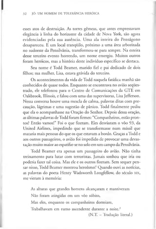32 JÓ: UM HOMEM DE TOLERÂNCIA HERÓICA
esses atos de destruição. As torres gémeas, que antes emprestavam
elegância à linha do horizonte da cidade de Nova York, são agora
evidenciadas pela sua ausência. Uma ala inteira do Pentágono
desapareceu. E um local tranquilo, próximo a uma área arborizada
no sudoeste da Pensilvânia, transformou-se para sempre. Na esteira
desse terceiro evento horrendo, um nome emergiu. Muitos outros
foram heróicos, mas a história deste indivíduo específico se destaca.
Seu nome é Todd Beamer, marido fiel e pai dedicado de dois
filhos; sua mulher, Lisa, estava grávida do terceiro.
Os acontecimentos da vida de Todd naquela fatídica manhã são
conhecidos de quase todos. Enquanto se encontrava no avião seques­
trado, ele telefonou para o Centro de Comunicações da GTE em
Oakbrook, Illinois, e falou com uma das supervisoras, Lisa Jefferson.
Nessa conversa houve uma mescla de calma, palavras ditas com pre­
caução, lágrimas e uma sugestão de pânico. Todd finalmente pediu
que ela o acompanhasse na Oração do Senhor. Depois dessa oração,
as últimas palavras de Todd foram firmes: “Companheiros, estão pron­
tos? Então vamos!” Foi o que fizeram. Eles desviaram o vôo 93, da
United Airlines, impedindo que se transformasse num míssil que
mataria mais pessoas do que os que estavam a bordo. Graças a Todd e
aos outros passageiros, o avião foi impedido de provocar uma devas­
tação muito maior ao espatifar-se no solo em um campo da Pensilvânia.
Todd Beamer era apenas um passageiro do avião. Não tinha
treinamento para lutar com terroristas. Jamais sonhou que iria ou
poderia fazer tal coisa. Mas ele e os outros fizeram. Sem sequer pen­
sar nisso, Todd Beamer mostrou heroísmo!1Quando ouvi as notícias,
as palavras do poeta Henry Wadsworth Longfellow, do século XIX,
me vieram à memória:
As alturas que grandes homens alcançaram e mantiveram
Não foram atingidas em um vôo súbito,
Mas eles, enquanto os companheiros dormiam,
Trabalhavam em rumo ascendente durante a noite.2
(N.T. —Tradução literal.)
 