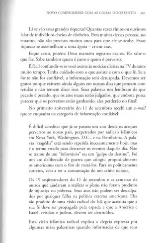NOVO COMPROMISSO COM AS COISAS IMPORTANTES 261
Lá se vão essas grandes riquezas! Quantas vezes vimos ou ouvimos
falar de indivíduos cheios de dinheiro. Para muitas dessas pessoas, no
entanto, não são precisos muitos anos para que ele se acabe. Essas
riquezas se assemelham a uma águia - criam asas.
Fique certo, porém: Deus mantém registros exatos. Ele sabe o
que faz. Sabe também quem é justo e quem é perverso.
E fácil confundir-se sevocê assiste às notícias diárias na TV durante
muito tempo. Tenha cuidado com o que assiste e com o que lê. Se a
fonte não for confiável, a informação será deturpada. Devemos ser
gratos porque existem ainda alguns em nossos dias que pensam com
retidão e não temem dizer isso. Suas palavras nos lembram de que
pecado é pecado, que os atos maus serão julgados, que embora possa
parecer que os perversos estão ganhando, eles perderão no final!
No primeiro aniversário do 11 de setembro recebi um e-mail
que se enquadra na categoria de informação confiável:
É difícil acreditar que já se passou um ano desde os ataques
perversos ao nosso país, perpetrados por radicais islâmicos
em Nova York, Washington, D.C., e na Pensilvânia. A pala­
vra “tragédia” está sendo repetida incessantemente hoje, mas
é o termo errado para descrever os eventos daquele dia. Não
se tratou de um “infortúnio” ou um “golpe do destino”. Foi
um ato deliberado de guerra que atingiu propositalmente
os americanos com o fim de matá-los. Para os politicamente
corretos, veio a ser a consumação de um crime odioso.
Os 19 sequestradores do 11 de setembro e as centenas de
outros que ajudaram a realizar o plano não foram produtos
de injustiça ou pobreza. Seus atos não podem ser desculpa­
dos por qualquer falha na política externa americana. Eles
são produto de uma visão radical do Islã que acredita que a
sua fé deve ser propagada pela espada e que a América e
Israel, cristãos e judeus, devem ser destruídos.
Esta visão islâmica radical explica a alegria expressa por
algumas mães palestinas quando informadas de que seus
 