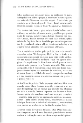 262 JÓ: UM HOMEM DE TOLERÂNCIA HERÓICA
filhos adolescentes colocaram cintos de explosivos no peito,
carregados com vidro e pregos, e morreram matando judeus
nas ceias de Páscoa ou em cafés lotados. E essa visão que
motivou os seqiiestradores de Daniel Pearl, atormentado
frente às câmeras, forçado a dizer: “Sou judeu”, e decapitado.
Essa mesma visão levou o governo islâmico do Sudão a matar
milhares de cristãos africanos num genocídio que grande
parte do mundo, inclusive vários líderes religiosos nos Esta­
dos Unidos, decidiu ignorar. Por essa razão muitas igrejas
cristãs do Paquistão foram invadidas por assassinos portado­
res de granadas de mão e aldeias cristãs na Indonésia e na
Nigéria foram atacadas por amotinados islâmicos.
Esse é também o motivo pelo qual os jatos estão voando
armados sobre W ashington, D.C. e Nova York, e os
contêineres que entram em nosso país estão sendo verifica­
dos em busca de bombas nucleares “sujas” ou agentes bioló­
gicos. Os seguidores do islamismo radical querem matar
mais de nós; querem ver a América destruída. Não sentem
compaixão. Não é possível raciocinar com eles. Estão plane­
jando mesmo agora, nas sombras da escuridão, atacar-nos
de novo. Esta é a realidade do mundo em que vivemos hoje
e o que devemos enfocar se quisermos vencer esta guerra. E
é preciso vencê-la!
A América é imperfeita. Todas as nações são imperfeitas neste
mundo caído. Mas a América tem sido e continua a ser um
raio de esperança para as pessoas que anseiam pela liberdade
em todo o mundo. Nossos impulsos são decentes e bons.
Nosso exército não marchou através dos anos para conquistar
—marchou para quebrar as algemas do nazismo e do comu­
nismo - para libertar outros povos. Ensinamos aos nossos
inimigos derrotados a essência da democracia, reconstruímos
seus países e os acolhemos na família das nações livres.
Estamos sendo novamente testados. Que Deus possa dar-
nos coragem moral e firmeza de caráter para defender a nossa
nação e a civilização contra os bárbaros que estão à porta.3
 