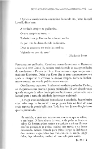 NOVO COMPROMISSO COM AS COISAS IMPORTANTES 263
O poeta e ensaísta norte-americano do século XIX, James Russell
Lowell, disse bem:
A verdade sempre na guilhotina,
O erro sempre no trono —
Todavia, essa guilhotina faz o futuro oscilar
E, por trás do desconhecido indistinto,
Deus se encontra em meio às sombras,
Vigiando os que são seus.4
(Tradução livre)
Permaneça na guilhotina. Continue pensando retamente. Recuse-se
a tolerar o erro! Como Jó, persista estabelecendo as suas prioridades
de acordo com a Palavra de Deus. Passe menos tempo nos jornais e
mais nas Escrituras. Deixe que Deus dite os seus compromissos e o
ajude a interpretar os eventos de nossos tempos. Torne-se biblica­
mente correto em vez de politicamente correto.
O sofrimento capacitou Jó a discernir verdades profundas. De fato,
ao chegarmos à sua quarta e quinta prioridades (Jó 28), descobrimos
que ele avançou da esfera do simples conhecimento (informação inte­
lectual) para o tema da sabedoria (percepção espiritual).
Jó chega a três conclusões com relação à sabedoria. Sua primeira
conclusão surge na forma de uma pergunta feita no final de uma
seção repleta de poesia belíssima. Tudo isto leva Jó em direção à sua
quarta prioridade.
Na verdade, a prata tem suas minas, e o ouro, que se refina,
o seu lugar. O ferro tira-se da terra, e da pedra se funde o
cobre. Os homens põem termo à escuridão e até aos últimos
confins procuram as pedras ocultas nas trevas e na densa
escuridade. Abrem entrada para minas longe da habitação
dos homens, esquecidos dos transeuntes; e, assim, longe
deles, dependurados, oscilam de um lado para outro.
Jó 28:1-4
 