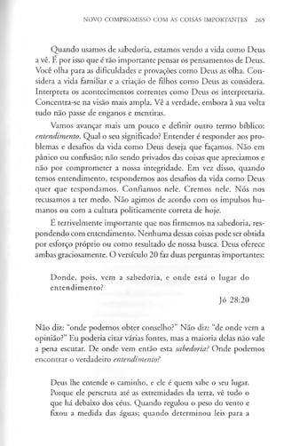 NOVO COMPROMISSO COM AS COISAS IMPORTANTES 265
Quando usamos de sabedoria, estamos vendo a vida como Deus
a vê. E por isso que é tão importante pensar os pensamentos de Deus.
Você olha para as dificuldades e provações como Deus as olha. Con­
sidera a vida familiar e a criação de filhos como Deus as considera.
Interpreta os acontecimentos correntes como Deus os interpretaria.
Concentra-se na visão mais ampla. Vê a verdade, embora à sua volta
tudo não passe de enganos e mentiras.
Vamos avançar mais um pouco e definir outro termo bíblico:
entendimento. Qual o seu significado? Entender é responder aos pro­
blemas e desafios da vida como Deus deseja que façamos. Não em
pânico ou confusão; não sendo privados das coisas que apreciamos e
não por comprometer a nossa integridade. Em vez disso, quando
temos entendimento, respondemos aos desafios da vida como Deus
quer que respondamos. Confiamos nele. Cremos nele. Nós nos
recusamos a ter medo. Não agimos de acordo com os impulsos hu­
manos ou com a cultura politicamente correta de hoje.
E terrivelmente importante que nos firmemos na sabedoria, res­
pondendo com entendimento. Nenhuma dessas coisas pode ser obtida
por esforço próprio ou como resultado de nossa busca. Deus oferece
ambas graciosamente. O versículo 20 faz duas perguntas importantes:
Donde, pois, vem a sabedoria, e onde está o lugar do
entendimento?
Jó 28:20
Não diz: “onde podemos obter conselho?” Não diz: “de onde vem a
opinião?” Eu poderia citar várias fontes, mas a maioria delas não vale
a pena escutar. De onde vem então esta sabedoria? Onde podemos
encontrar o verdadeiro entendimento?
Deus lhe entende o caminho, e ele é quem sabe o seu lugar.
Porque ele perscruta até as extremidades da terra, vê tudo o
que há debaixo dos céus. Quando regulou o peso do vento e
fixou a medida das águas; quando determinou leis para a
 