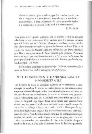 266 JÓ: UM HOMEM DE TOLERÂNCIA HERÓICA
chuva e caminho para o relâmpago dos trovões, então, viu
ele a sabedoria e a manifestou; estabeleceu-a e também a
esquadrinhou. E disse ao homem: Eis que o temor do Senhor
é a sabedoria, e o apartar-se do mal é o entendimento.
Jó 28::23-28
Você pode obter quatro diplomas de doutorado e nunca alcançar
sabedoria ou entendimento. Com certeza não é o estudo superior
que vai fazê-lo temer o Senhor. Mesmo as melhores universidades
não oferecem um curso sobre o temor do Senhor. A fonte? Deus e só
Deus. Por “temor do Senhor” estou me referindo a um grande respeito
por Deus, acompanhado de ódio pessoal pelo pecado. Podemos
entender agora por que Salomão escreveu: “O temor do S e n h o r é o
princípio da sabedoria, e o conhecimento do Santo é prudência [en­
tendimento]” (Pv 9:10).
Isto nos leva à quinta prioridade de Jó: Cultivar um temor sadio e
santo do Senhor nos confere sabedoria e entendimento.
ACEITE O SOFRIMENTO E APRENDA COM ELE;
NÃO RESISTA A ELE
Um homem de nossa congregação sujeitou-se recentemente a uma
cirurgia no cérebro. O tumor na seçao frontal de seu crânio estava
empurrando o cérebro para trás e destruindo lentamente sua memó­
ria. A cada semana o crescimento do tumor se tornava mais pronun­
ciado e debilitante para ele. A cirurgia era a sua única opção. Eu o
visitei no hospital, logo depois de ter sido operado com sucesso. Uma
cicatriz em seu couro cabeludo se estendia desde a orelha esquerda
até o alto da cabeça e descia até a orelha direita. Grampos de aço
inoxidável fechavam a incisão. Ele estava deitado na cama, sorrindo,
quando entrei. Não demorou muito para que eu compreendesse que
minha visita tinha uma razão diferente da que eu planejara. Durante
a visita testemunhei uma nova dose de sabedoria. Não foi ele que a
recebeu de mim, mas eu dele. O homem falou do Senhor a partir do
 